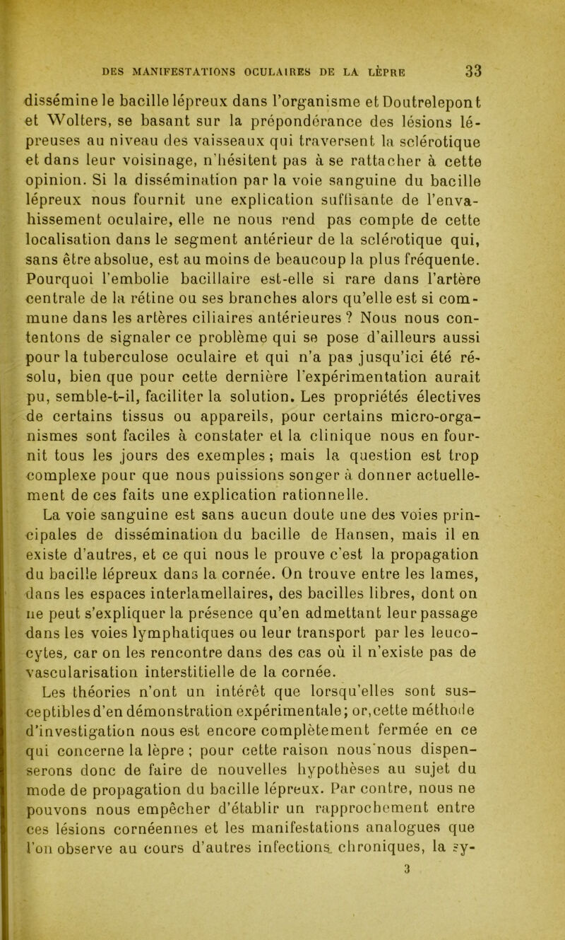 dissémine le bacille lépreux dans l’organisme et Doutrelepont et Wolters, se basant sur la prépondérance des lésions lé- preuses au niveau des vaisseaux qui traversent la sclérotique et dans leur voisinage, n'hésitent pas à se rattacher à cette opinion. Si la dissémination parla voie sanguine du bacille lépreux nous fournit une explication suffisante de l’enva- hissement oculaire, elle ne nous rend pas compte de cette localisation dans le segment antérieur de la sclérotique qui, sans être absolue, est au moins de beaucoup la plus fréquente. Pourquoi l'embolie bacillaire est-elle si rare dans l’artère centrale de la rétine ou ses branches alors qu’elle est si com- mune dans les artères ciliaires antérieures ? Nous nous con- tentons de signaler ce problème qui se pose d’ailleurs aussi pour la tuberculose oculaire et qui n’a pas jusqu’ici été ré- solu, bien que pour cette dernière l'expérimentation aurait pu, semble-t-il, faciliter la solution. Les propriétés électives de certains tissus ou appareils, pour certains micro-orga- nismes sont faciles à constater et la clinique nous en four- nit tous les jours des exemples ; mais la question est trop complexe pour que nous puissions songer à donner actuelle- ment de ces faits une explication rationnelle. La voie sanguine est sans aucun doute une des voies prin- cipales de dissémination du bacille de Hansen, mais il en existe d’autres, et ce qui nous le prouve c’est la propagation du bacille lépreux dans la cornée. On trouve entre les lames, dans les espaces interlamellaires, des bacilles libres, dont on ne peut s’expliquer la présence qu’en admettant leur passage dans les voies lymphatiques ou leur transport par les leuco- cytes, car on les rencontre dans des cas où il n’existe pas de vascularisation interstitielle de la cornée. Les théories n’ont un intérêt que lorsqu’elles sont sus- ceptibles d’en démonstration expérimentale; or,cette méthode d’investigation nous est encore complètement fermée en ce qui concerne la lèpre ; pour cette raison nous'nous dispen- serons donc de faire de nouvelles hypothèses au sujet du mode de propagation du bacille lépreux. Par contre, nous ne pouvons nous empêcher d’établir un rapprochement entre ces lésions cornéennes et les manifestations analogues que l’on observe au cours d’autres infections, chroniques, la ?y- 3