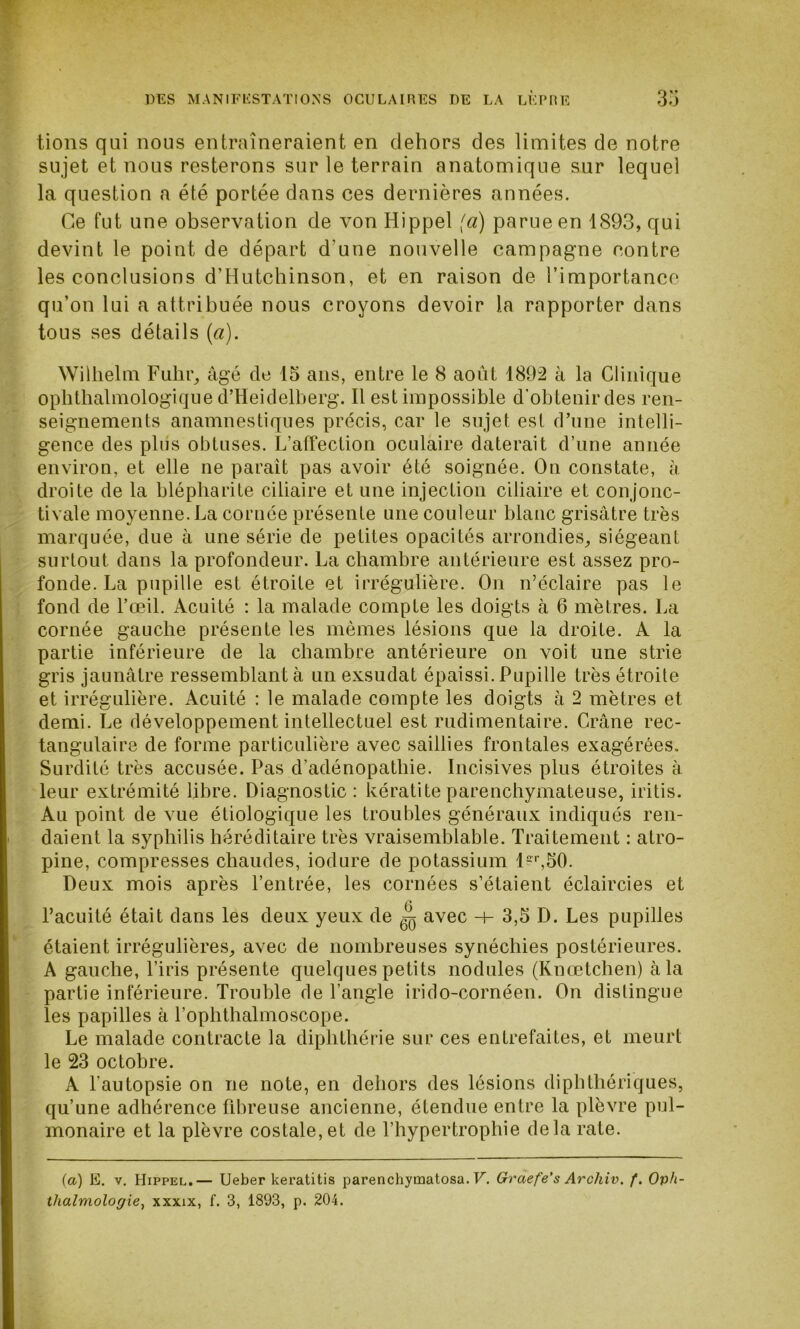 tions qui nous entraîneraient en dehors des limites de notre sujet et nous resterons sur le terrain anatomique sur lequel la question a été portée dans ces dernières années. Ce fut une observation de von Hippel (a) parue en 1893, qui devint le point de départ d'une nouvelle campagne contre les conclusions d’Hutchinson, et en raison de l’importance qu’on lui a attribuée nous croyons devoir la rapporter dans tous ses détails (a). Wilhelm Fulir, âgé de 15 ans, entre le 8 août 1892 à la Clinique ophthalmologique d’Heidelberg. Il est impossible d’obtenir des ren- seignements anamnestiques précis, car le sujet est d’une intelli- gence des plus obtuses. L’affection oculaire daterait d’une année environ, et elle ne parait pas avoir été soignée. On constate, à droite de la blépharite ciliaire et une injection ciliaire et conjonc- tivale moyenne. La cornée présente une couleur blanc grisâtre très marquée, due à une série de petites opacités arrondies, siégeant surtout dans la profondeur. La chambre antérieure est assez pro- fonde. La pupille est étroite et irrégulière. On n’éclaire pas le fond de l’œil. Acuité : la malade compte les doigts à 6 mètres. La cornée gauche présente les mêmes lésions que la droite. A la partie inférieure de la chambre antérieure on voit une strie gris jaunâtre ressemblant à un exsudât épaissi. Pupille très étroite et irrégulière. Acuité : le malade compte les doigts à 2 mètres et demi. Le développement intellectuel est rudimentaire. Crâne rec- tangulaire de forme particulière avec saillies frontales exagérées. Surdité très accusée. Pas d’adénopathie. Incisives plus étroites à leur extrémité libre. Diagnostic: kératite parenchymateuse, iritis. Au point de vue étiologique les troubles généraux indiqués ren- daient la syphilis héréditaire très vraisemblable. Traitement : atro- pine, compresses chaudes, iodure de potassium 1er,50. Deux mois après l’entrée, les cornées s’étaient éclaircies et l’acuité était dans les deux yeux de ^ avec h- 3,5 D. Les pupilles étaient irrégulières, avec de nombreuses synéchies postérieures. A gauche, l’iris présente quelques petits nodules (Knœtchen) à la partie inférieure. Trouble rie l’angle irido-cornéen. On distingue les papilles à l’ophthalmoscope. Le malade contracte la diphtliérie sur ces entrefaites, et meurt le 23 octobre. A l’autopsie on ne note, en dehors des lésions diplithériques, qu’une adhérence fibreuse ancienne, étendue entre la plèvre pul- monaire et la plèvre costale,et de l’hypertrophie delà rate. (a) E. v. Hippel.— Ueber keratitis parenchymatosa. V. Graefe's Archiv. f. Oph- thalmologie, xxxix, f. 3, 1893, p. 204.