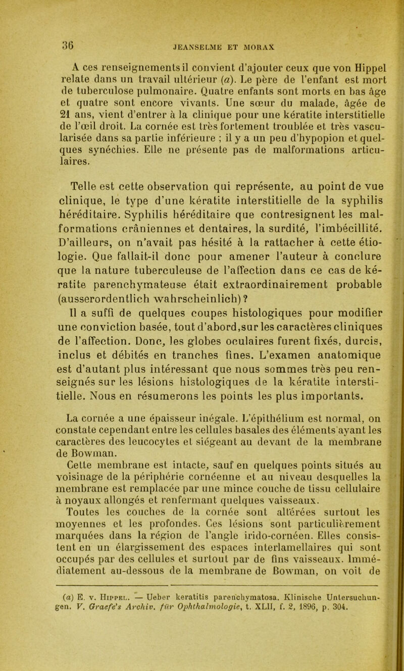 A ces renseignements il convient d’ajouter ceux que von Hippel relate dans un travail ultérieur (à). Le père de l’enfant est mort de tuberculose pulmonaire. Quatre enfants sont morts en bas âge et quatre sont encore vivants. Une sœur du malade, âgée de 21 ans, vient d’entrer à la clinique pour une kératite interstitielle de l’œil droit. La cornée est très fortement troublée et très vascu- larisée dans sa partie inférieure ; il y a un peu d’hypopion et quel- ques synéchies. Elle ne présente pas de malformations articu- laires. Telle est cette observation qui représente, au point de vue clinique, le type d’une kératite interstitielle de la syphilis héréditaire. Syphilis héréditaire que contresignent les mal- formations crâniennes et dentaires, la surdité, l’imbécillité. D’ailleurs, on n’avait pas hésité à la rattacher à cette étio- logie. Que fallait-il donc pour amener l’auteur à conclure que la nature tuberculeuse de l’affection dans ce cas de ké- ratite parenchymateuse était extraordinairement probable (ausserordentlich wahrscheinlich) ? Il a suffi de quelques coupes histologiques pour modifier une conviction basée, tout d’abord,sur les caractères cliniques de l’affection. Donc, les globes oculaires furent fixés, durcis, inclus et débités en tranches fines. L’examen anatomique est d’autant plus intéressant que nous sommes très peu ren- seignés sur les lésions histologiques de la kératite intersti- tielle. Nous en résumerons les points les plus importants. La cornée a une épaisseur inégale. L’épithélium est normal, on constate cependant entre les cellules basales des éléments ayant les caractères des leucocytes et siégeant au devant de la membrane de Bowman. Cette membrane est intacte, sauf en quelques points situés au voisinage de la périphérie cornéenne et au niveau desquelles la membrane est remplacée par une mince couche de tissu cellulaire à noyaux allongés et renfermant quelques vaisseaux. Toutes les couches de la cornée sont altérées surtout les moyennes et les profondes. Ces lésions sont particulièrement marquées dans la région de l’angle irido-cornéen. Elles consis- tent en un élargissement des espaces interlamellaires qui sont occupés par des cellules et surtout par de fins vaisseaux. Immé- diatement au-dessous de la membrane de Bowman, on voit de (a) E. v. Hippel. — Ueber keratitis parenchymatosa. Klinisclie Unlersuchun- gen. V. Graefe's Arcliiv. fûr Oplxlhalmologie, t. XL1I, f. 2, 1896, p. 304.