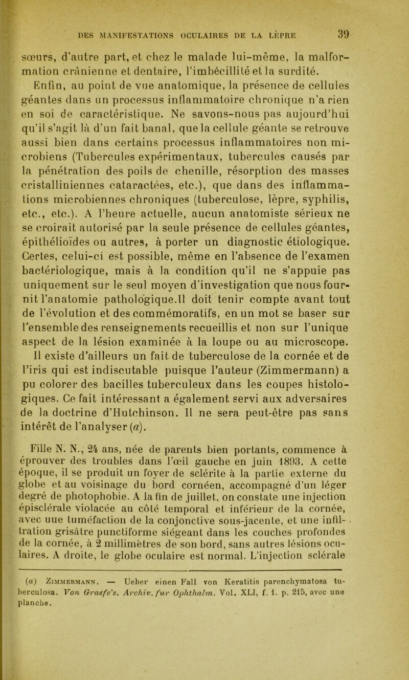 sœurs, d’autre part, et chez le malade lui-même, la malfor- mation crânienne et dentaire, l’imbécillité et la surdité. Enfin, au point de vue anatomique, la présence de cellules géantes dans un processus inflammatoire chronique n’a rien en soi de caractéristique. Ne savons-nous pas aujourd’hui qu’il s’agit là d’un fait banal, que la cellule géante se retrouve aussi bien dans certains processus inflammatoires non mi- crobiens (Tubercules expérimentaux, tubercules causés par la pénétration des poils de chenille, résorption des masses cristalliniennes cataractées, etc.), que dans des inflamma- tions microbiennes chroniques (tuberculose, lèpre, syphilis, etc., etc.). A l’heure actuelle, aucun anatomiste sérieux ne se croirait autorisé par la seule présence de cellules géantes, épithélioïdes ou autres, à porter un diagnostic étiologique. Certes, celui-ci est possible, même en l’absence de l’examen bactériologique, mais à la condition qu’il ne s’appuie pas uniquement sur le seul moyen d’investigation que nous four- nit l’anatomie pathologique.il doit tenir compte avant tout de l’évolution et des commémoratifs, en un mot se baser sur l’ensemble des renseignements recueillis et non sur l’unique aspect de la lésion examinée à la loupe ou au microscope. Il existe d’ailleurs un fait de tuberculose de la cornée et de l’iris qui est indiscutable puisque l’auteur (Zimmermann) a pu colorer des bacilles tuberculeux dans les coupes histolo- giques. Ce fait intéressant a également servi aux adversaires de la doctrine d’Hutchinson. Il ne sera peut-être pas sans intérêt de l’analyser (a). Fille N. N., 24 ans, née de parents bien portants, commence à éprouver des troubles dans l’œil gauche en juin 1893. A cette époque, il se produit un foyer de sclérite à la partie externe du globe et au voisinage du bord cornéen, accompagné d’un léger degré de photophobie. A la fin de juillet, on constate une injection épisclérale violacée au côté temporal et inférieur de la cornée, avec uue tuméfaction de la conjonctive sous-jacente, et une infil- tration grisâtre punctiforme siégeant dans les couches profondes de la cornée, à 2 millimètres de son bord, sans autres lésions ocu- laires. A droite, le globe oculaire est normal. L’injection sclérale (a) Zimmermann. — Ueber einen Fall von Keratitis parenchymatosa tu- berculosa. Von Graefe's. Archiv. fur Ophthalm. Vol. XLI, f. 1. p. 215, avec une planche.