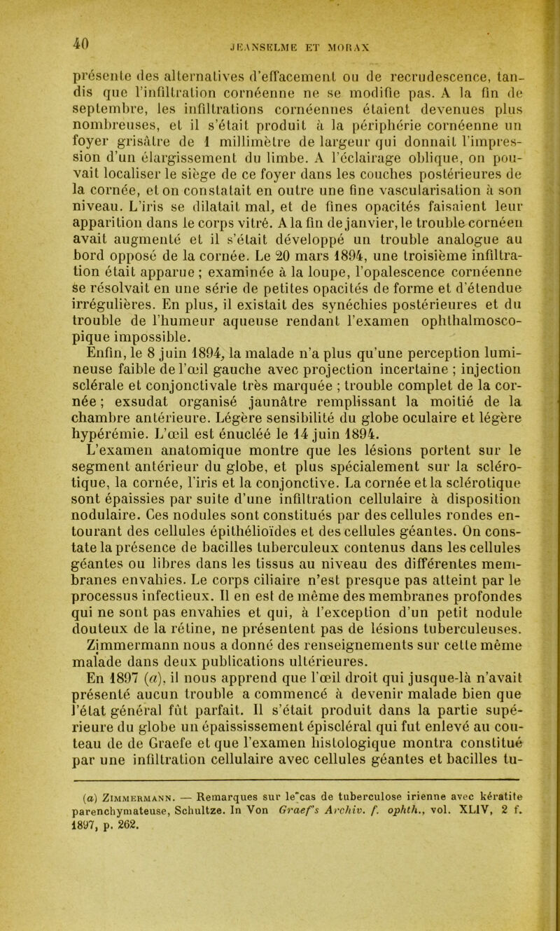 JEANSELME ET MORAX présente des alternatives d’effacement ou de recrudescence, tan- dis que l'infiltration cornéenne ne se modifie pas. A la fin de septembre, les infiltrations cornéennes étaient devenues plus nombreuses, et il s’était produit à la périphérie cornéenne un foyer grisâtre de 1 millimètre de largeur qui donnait l’impres- sion d’un élargissement du limbe. A l’éclairage oblique, on pou- vait localiser le siège de ce foyer dans les couches postérieures de la cornée, et on constatait en outre une fine vascularisation à son niveau. L’iris se dilatait mal, et de fines opacités faisaient leur apparition dans le corps vitré. A la fin de janvier, le trouble cornéen avait augmenté et il s’était développé un trouble analogue au bord opposé de la cornée. Le 20 mars 1894, une troisième infiltra- tion était apparue ; examinée à la loupe, l’opalescence cornéenne se résolvait en une série de petites opacités de forme et d’étendue irrégulières. En plus, il existait des synéchies postérieures et du trouble de l’humeur aqueuse rendant l’examen ophthalmosco- pique impossible. Enfin, le 8 juin 1894, la malade n’a plus qu’une perception lumi- neuse faible de l’œil gauche avec projection incertaine ; injection sclérale et conjonctivale très marquée ; trouble complet de la cor- née ; exsudât organisé jaunâtre remplissant la moitié de la chambre antérieure. Légère sensibilité du globe oculaire et légère hypérémie. L’œil est énucléé le 14 juin 1894. L’examen anatomique montre que les lésions portent sur le segment antérieur du globe, et plus spécialement sur la scléro- tique, la cornée, l’iris et la conjonctive. La cornée et la sclérotique sont épaissies par suite d’une infiltration cellulaire à disposition nodulaire. Ces nodules sont constitués par des cellules rondes en- tourant des cellules épithélioïdes et des cellules géantes. On cons- tate la présence de bacilles tuberculeux contenus dans les cellules géantes ou libres dans les tissus au niveau des différentes mem- branes envahies. Le corps ciliaire n’est presque pas atteint par le processus infectieux. Il en est de même des membranes profondes qui ne sont pas envahies et qui, à l’exception d’un petit nodule douteux de la rétine, ne présentent pas de lésions tuberculeuses. Zimmermann nous a donné des renseignements sur cette même malade dans deux publications ultérieures. En 1897 (a), il nous apprend que l’œil droit qui jusque-là n’avait présenté aucun trouble a commencé à devenir malade bien que l’état généra] fut parfait. Il s’était produit dans la partie supé- rieure du globe un épaississement épiscléral qui fut enlevé au cou- teau de de Graefe et que l’examen histologique montra constitué par une infiltration cellulaire avec cellules géantes et bacilles tu- (a) Zimmermann. — Remarques sur le'cas de tuberculose irienne avec kératite parenchymateuse, Schultze. In Von Graef’s Arcliiv. f. ophtli., vol. XL1V, 2 f. 1897, p. 262.