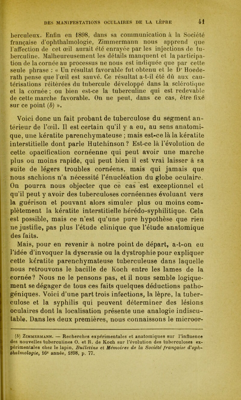 berculeux. Enfin en 1898, clans sa communication à la Société française cTophthalmologie, Zimmermann nous apprend que l'affection de cet œil aurait été enrayée par les injections de tu- berculine. Malheureusement les détails manquent et la participa- tion de la cornée au processus ne nous est indiquée que par cette seule phrase : « Un résultat favorable fut obtenu et le Dl Hoede- rath pense que l’œil est sauvé. Ce résultat a-t-il été dû aux cau- térisations réitérées du tubercule développé dans la sclérotique et la cornée ; ou bien est-ce la tuberculine qui est redevable de cette marche favorable. On ne peut, dans ce cas, être fixé sur ce point (b) ». Voici donc un fait probant de tuberculose du segment an- térieur de l’œil. Il est certain qu’il y a eu, au sens anatomi- que, une kératite parenchymateuse ; mais est-ce là la kératite interstitielle dont parle Hutchinson? Est-ce là l’évolution de cette opacification cornéenne qui peut avoir une marche plus ou moins rapide, qui peut bien il est vrai laisser à sa suite de légers troubles cornéens, mais qui jamais que nous sachions n’a nécessité l’énucléation du globe oculaire. On pourra nous objecter que ce cas est exceptionnel et qu'il peut y avoir des tuberculoses cornéennes évoluant vers la guérison et pouvant alors simuler plus ou moins com- plètement la kératite interstitielle hérédo-syphilitique. Gela est possible, mais ce n’est qu’une pure hypothèse que rien ne justifie, pas plus l’étude clinique que l’étude anatomique des faits. Mais, pour en revenir à notre point de départ, a-t-on eu l’idée d’invoquer la dyscrasie ou la dystrophie pour expliquer cette kératite parenchymateuse tuberculeuse dans laquelle nous retrouvons le bacille de Koch entre les lames de la cornée? Nous ne le pensons pas, et il nous semble logique- ment se dégager de tous ces faits quelques déductions patho- géniques. Voici d’une part trois infections, la lèpre, la tuber- culose et la syphilis qui peuvent déterminer des lésions oculaires dont la localisation présente une analogie indiscu- table. Dans les deux premières, nous connaissons le microor- (b) Zimmermann. — Recherches expérimentales et anatomiques sur l’inftuence des nouvelles tuberculines O. et R. de Koch sur l’évolution des tuberculoses ex- périmentales chez le lapin. Bulletins et Mémoires de la Société française d’oph- thalmologie} 16e année, 1898, p. 77.