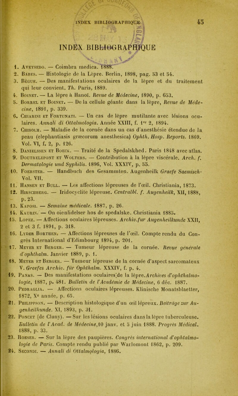 INDEX BIBLIOGRAPHIQUE 45 y ; **,»..  1 9 K r» ' i.» • ✓, v f 4L J»; V *  fte' ; j • /§•/ INDEX BIBLI6GRAPHÎQUE 1. Aveysedo. — Coimbra medica. 1888. 2. Babes. — Histologie de la Lèpre. Berlin, 1898, pag. 53 et 54. 3. Bègue. — Des manifestations oculaires de la lèpre et du traitement qui leur convient. Th. Paris, 1889. 4. Bolnet.— La lèpre à Hanoi. Revue de Médecine, 1890, p. 653. 5. Borrel et Boinet. — De la cellule géante dans la lèpre, Revue de Méde- cine, 1891, p. 339. 6. Chiarlni et Fortunati. — Un cas de lèpre mutilante avec lésions ocu- laires. Annali di Ottalmologia. Année XXIII, f. 1er 2, 1894. 7. Chisolm. — Maladie de la cornée dans un cas d’anesthésie étendue de la peau (elephantiasis græeorum anesthesica) Ophth. Hosp. Reports. 1869. Vol. VI, f. 2, p. 126. 8. Danielssen et Boeck. — Traité de la Spedalskhed. Paris 1848 avec atlas. 9. Doutrelepont et Wolters. — Contribution à la lèpre viscérale. Arch. f. Dermatologie und Syphilis. 1896, Vol. XXXIV, p. 55. 40. Foerster. — Handbuch des Gesammten. Augenheilk Graefe Saemisch• Vol. VIL 11. Hansen et Bull. — Les affections lépreuses de l’œil. Christiania, 1873. 12. Hirschberg. — Iridocyclite lépreuse. Centralbl. f. Augenheilk, XII, 1888, p. 23. 13. Kaposi. — Semaine médicale. 1887, p. 26. 14. Ka urin. — On oienlidelser hos de spedalske. Christiania 1885. 15. Lopez. — Atïections oculaires lépreuses. Archiv.fur Augenheilkunde XXII, 2 et 3 f. 1891, p. 318. 16. Lyder Borthen. — Affections lépreuses de l’œil. Compte rendu du Con- grès International d’Edimbourg 1894, p. 201. 17. Meyer et Berger. — Tumeur lépreuse de la cornée. Revue générale d'ophthalm. Janvier 1889, p. 1. 18. Meyer et Berger. — Tumeur lépreuse de la cornée d’aspect sarcomateux V. Greefes Archiv. für Ophthalm. XXXIV, f. p. 4. 19. Panas. — Des manifestations oculaires'de la lèpre.Archives d'ophthalmo- logie, 1887, p. 48t. Bulletin de VAcadémie de Médecine, 6 déc. 1887. 20. Pedraglia. — Affections oculaires lépreuses. Klinische Monatsblaetter, 1872, Xe année, p. 65. 21. Philippson. — Description histologique d’un œil lépreux. Beitragezur Au- genheilkunde. XI, 1893, p. 31. 22. Poncet (de Cluny). —Sur les lésions oculaires dans la lèpre tuberculeuse. Bulletin de VAcad, de Médecine, 10 janv. et 5 juin 1888. Progrès Médical. 1888, p. 33. 23. Roeser. — Sur la lèpre des paupières. Congrès international d'ophtalmo- logie de Paris. Compte rendu publié par Warlomont 1862, p. 209. 24. Seconde — Annali di Ottalmologia, 1886.