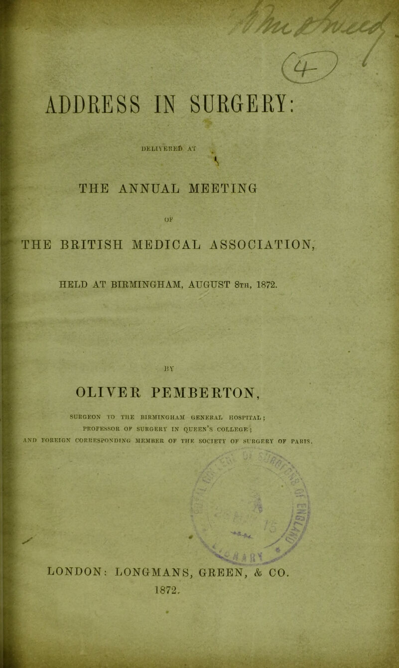 DELIVERED AT THE ANNUAL MEETING THE BRITISH MEDICAL ASSOCIATION, HELD AT BIRMINGHAM, AUGUST 8th, 1872. JiV OLIVER PEMBERTON, SURGEON TO THE BIRMINGHAM GENERAL HOSPITAL ; PROFESSOR OF SURGERY IN QUEEN’S COLLEGE; AND FOREIGN CORRESPONDING MEMBER OF THE SOCIETY OF SURGERY OF PARTS. \J * ‘V /a\ < /y* /i * c\\ V'X it ; rm < 2Sfj t&i / C /-K J >/ > .4 u x LONDON: LONGMANS, GREEN, & CO. 1872.