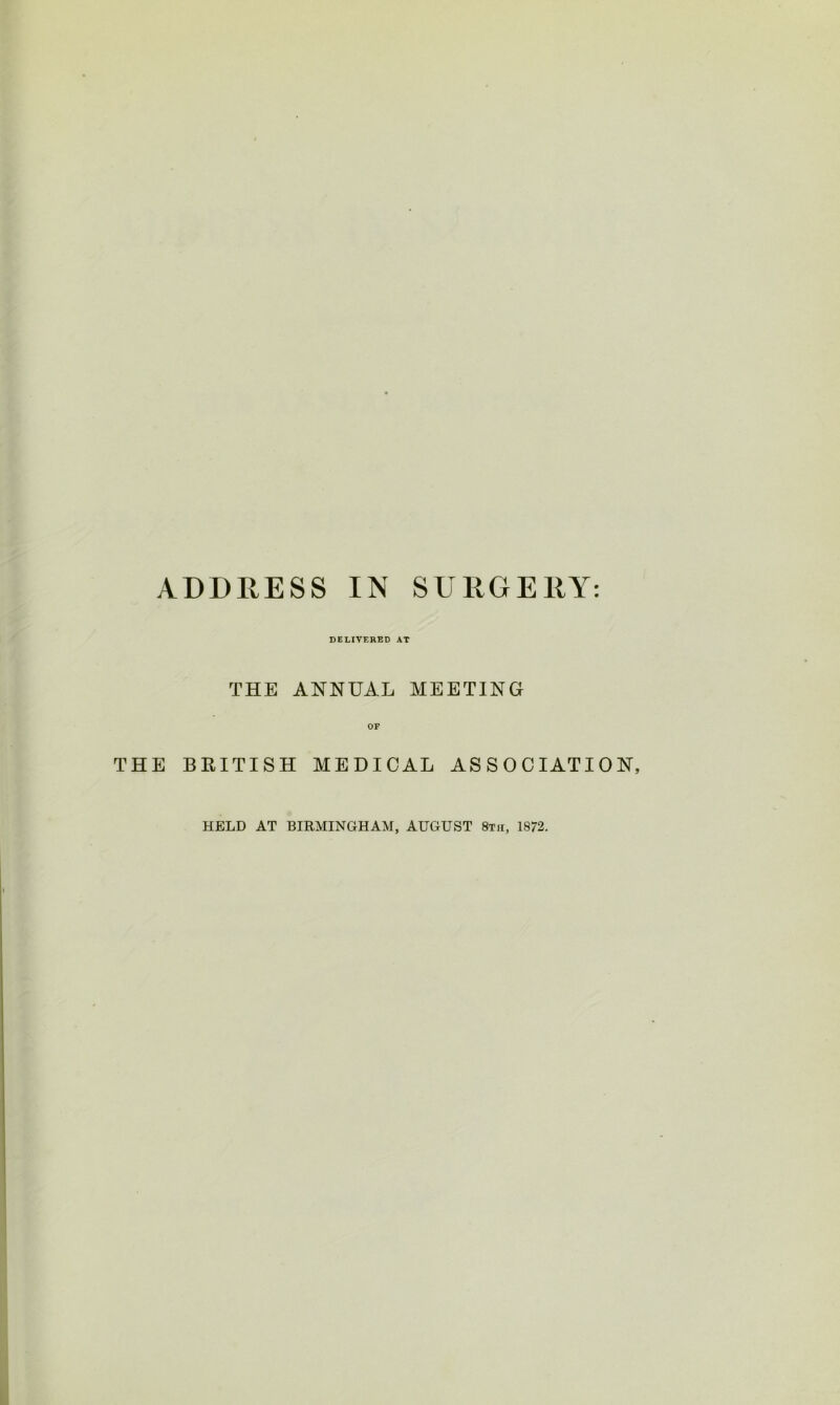 ADDRESS IN SURGERY: DELIVERED AT THE ANNUAL MEETING OF THE BRITISH MEDICAL ASSOCIATION, HELD AT BIRMINGHAM, AUGUST 8th, 1872.