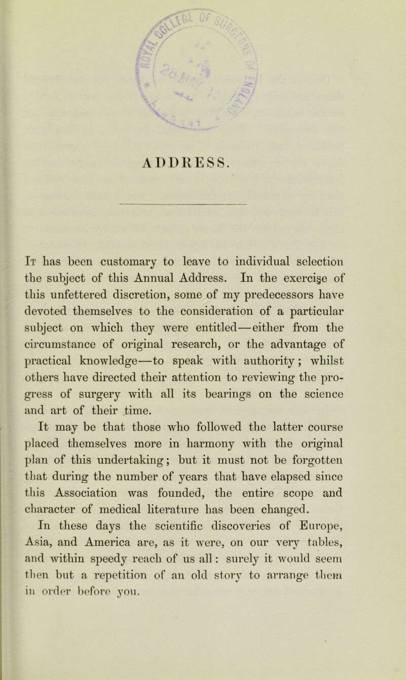 ADDRESS. It has been customary to leave to individual selection the subject of this Annual Address. In the exercise of this unfettered discretion, some of my predecessors have devoted themselves to the consideration of a particular subject on which they were entitled—either from the circumstance of original research, or the advantage of practical knowledge—to speak with authority; whilst others have directed their attention to reviewing the pro- gress of surgery with all its bearings on the science and art of their time. It may be that those who followed the latter course placed themselves more in harmony with the original plan of this undertaking; but it must not be forgotten that during the number of years that have elapsed since this Association was founded, the entire scope and character of medical literature has been changed. In these days the scientific discoveries of Europe, Asia, and America are, as it were, on our very tables, and within speedy reach of us all: surely it would seem then but a repetition of an old story to arrange them in order before you.