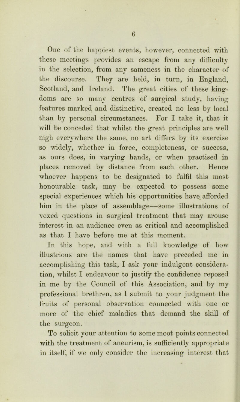 One of the happiest events, liowever, connected with these meetings provides an escape from any difficulty in the selection, from any sameness in the character of the discourse. They are held, in turn, in England, Scotland, and Ireland. The great cities of these king- doms are so many centres of surgical study, having features marked and distinctive, created no less by local than by personal circumstances. For I take it, that it will be conceded that whilst the great principles are well nigh everywhere the same, no art differs by its exercise so widely, whether in force, completeness, or success, as ours does, in varying hands, or when practised in places removed by distance from each other. Hence whoever happens to be designated to fulfil this most honourable task, may be expected to possess some special experiences which his opportunities have afforded him in the place of assemblage—some illustrations of vexed questions in surgical treatment that may arouse interest in an audience even as critical and accomplished as that I have before me at this moment. In this hope, and with a full knowledge of how illustrious are the names that have preceded me in accomplishing this task, I ask your indulgent considera- tion, whilst I endeavour to justify the confidence reposed in me by the Council of this Association, and by my professional brethren, as I submit to your judgment the fruits of personal observation connected with one or more of the chief maladies that demand the skill of the surgeon. To solicit your attention to some moot points connected with the treatment of aneurism, is sufficiently appropriate in itself, if we only consider the increasing interest that