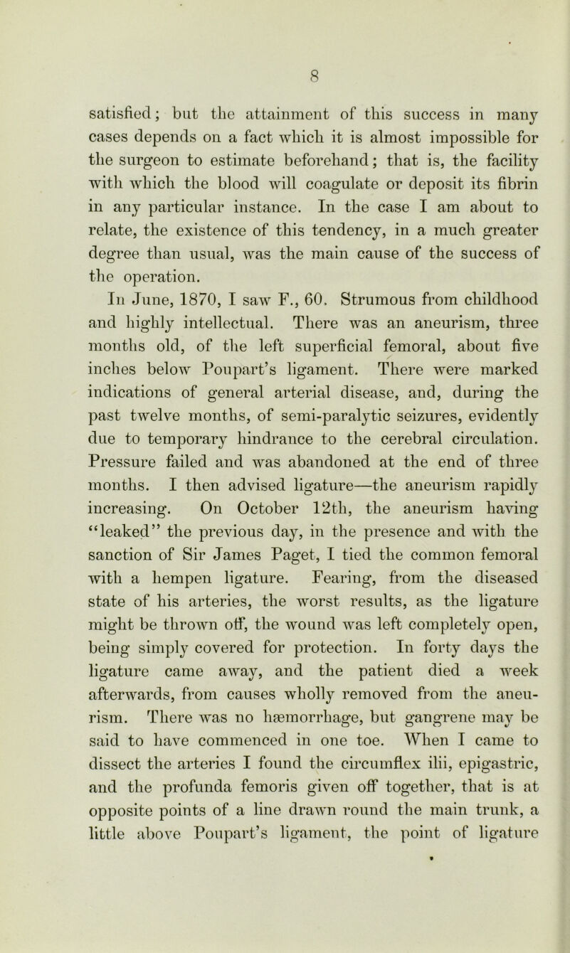 satisfied; but the attainment of this success in many cases depends on a fact which it is almost impossible for the surgeon to estimate beforehand; that is, the facility with which the blood will coagulate or deposit its fibrin in any particular instance. In the case I am about to relate, the existence of this tendency, in a much greater degree than usual, was the main cause of the success of the operation. In June, 1870, I saw F., 60. Strumous from childhood and highly intellectual. There was an aneurism, three months old, of the left superficial femoral, about five inches below Poupart’s ligament. There were marked indications of general arterial disease, and, during the past twelve months, of semi-paralytic seizures, evidently due to temporary hindrance to the cerebral circulation. Pressure failed and was abandoned at the end of three months. I then advised ligature—the aneurism rapidly increasing. On October 12th, the aneurism having “leaked” the previous day, in the presence and with the sanction of Sir James Paget, I tied the common femoral with a hempen ligature. Fearing, from the diseased state of his arteries, the worst results, as the ligature might be thrown off, the wound was left completely open, being simply covered for protection. In forty days the ligature came away, and the patient died a week afterwards, from causes wholly removed from the aneu- rism. There was no haemorrhage, but gangrene may be said to have commenced in one toe. When I came to dissect the arteries I found the circumflex ilii, epigastric, and the profunda femoris given off together, that is at opposite points of a line drawn round the main trunk, a little above Poupart’s ligament, the point of ligature