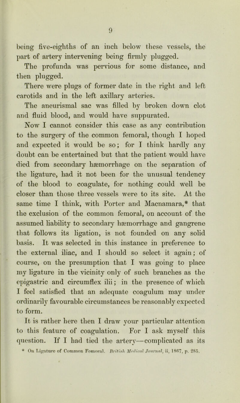 being five-eighths of an inch below these vessels, the part of artery intervening being firmly plugged. The profunda was pervious for some distance, and then plugged. There were plugs of former date in the right and left carotids and in the left axillary arteries. The aneurismal sac was filled by broken down clot and fluid blood, and would have suppurated. Now I cannot consider this case as any contribution to the surgery of the common femoral, though I hoped and expected it would be so; for I think hardly any doubt can be entertained but that the patient would have died from secondary haemorrhage on the separation of the ligature, had it not been for the unusual tendency of the blood to coagulate, for nothing could well be closer than those three vessels were to its site. At the same time I think, with Porter and Macnamara,* that the exclusion of the common femoral, on account of the assumed liability to secondary haemorrhage and gangrene that follows its ligation, is not founded on any solid basis. It was selected in this instance in preference to the external iliac, and I should so select it again; of course, on the presumption that I was going to place my ligature in the vicinity only of such branches as the epigastric and circumflex ilii; in the presence of which I feel satisfied that an adequate coagulum may under ordinarily favourable circumstances be reasonably expected to form. It is rather here then I draw your particular attention to this feature of coagulation. For I ask myself this question. If I had tied the artery—complicated as its * On Ligature of Common Femoral. British Medical Journal, ii, 1807, p. 285.