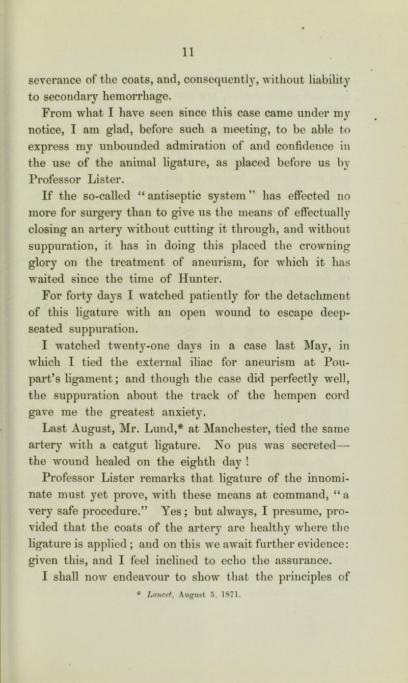 severance of the coats, and, consequently, without liability to secondary hemorrhage. From what I have seen since this case came under my notice, I am glad, before such a meeting, to be able to express my unbounded admiration of and confidence in the use of the animal ligature, as placed before us by Professor Lister. If the so-called “ antiseptic system ” has effected no more for surgery than to give us the means of effectual^ closing an artery without cutting it through, and without suppuration, it has in doing this placed the crowning glory on the treatment of aneurism, for which it has waited since the time of Hunter. For forty days I watched patiently for the detachment of this ligature with an open wound to escape deep- seated suppuration. I watched twenty-one days in a case last May, in which I tied the external iliac for aneurism at Pou- part’s ligament; and though the case did perfectly well, the suppuration about the track of the hempen cord gave me the greatest anxiety. Last August, Mr. Lund,* at Manchester, tied the same artery with a catgut ligature. No pus was secreted— the wound healed on the eighth day ! Professor Lister remarks that ligature of the innomi- nate must yet prove, with these means at command, “ a very safe procedure.” Yes; but always, I presume, pro- vided that the coats of the artery are healthy where the ligature is applied ; and on this we await further evidence: given this, and I feel inclined to echo the assurance. I shall now endeavour to show that the principles of * Lancet, August 5, 1871.