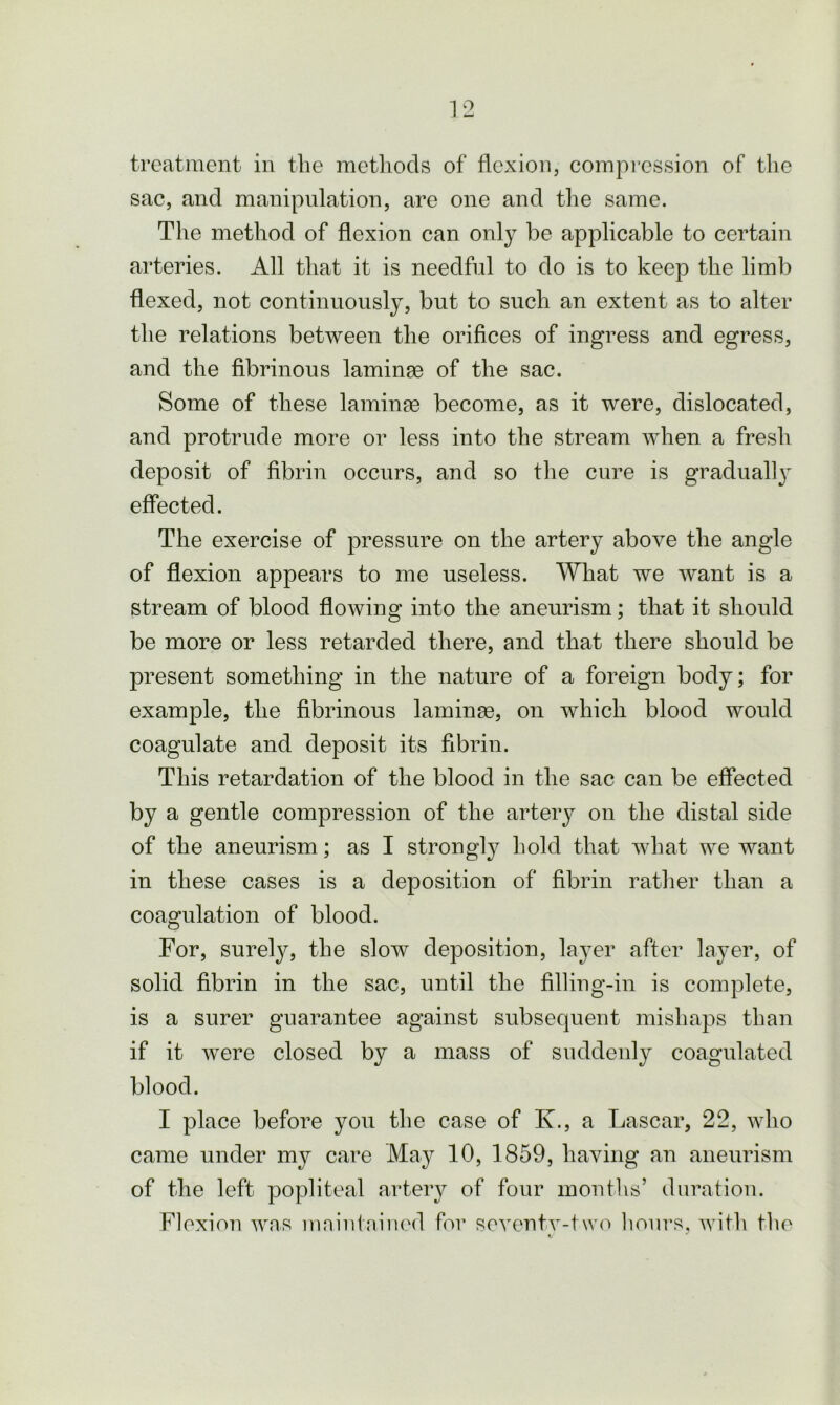 treatment in the methods of flexion, compression of the sac, and manipulation, are one and the same. The method of flexion can only be applicable to certain arteries. All that it is needful to do is to keep the limb flexed, not continuously, but to such an extent as to alter the relations between the orifices of ingress and egress, and the fibrinous laminse of the sac. Some of these laminae become, as it were, dislocated, and protrude more or less into the stream when a fresh deposit of fibrin occurs, and so the cure is gradually effected. The exercise of pressure on the artery above the angle of flexion appears to me useless. What we want is a stream of blood flowing into the aneurism; that it should be more or less retarded there, and that there should be present something in the nature of a foreign body; for example, the fibrinous laminae, on which blood would coagulate and deposit its fibrin. This retardation of the blood in the sac can be effected by a gentle compression of the artery on the distal side of the aneurism; as I strongly hold that what we want in these cases is a deposition of fibrin rather than a coagulation of blood. For, surely, the slow deposition, layer after layer, of solid fibrin in the sac, until the filling-in is complete, is a surer guarantee against subsequent mishaps than if it were closed by a mass of suddenly coagulated blood. I place before you the case of I\., a Lascar, 22, who came under my care May 10, 1859, having an aneurism of the left popliteal artery of four months’ duration. Flexion was maintained for seventv-two hours, with the