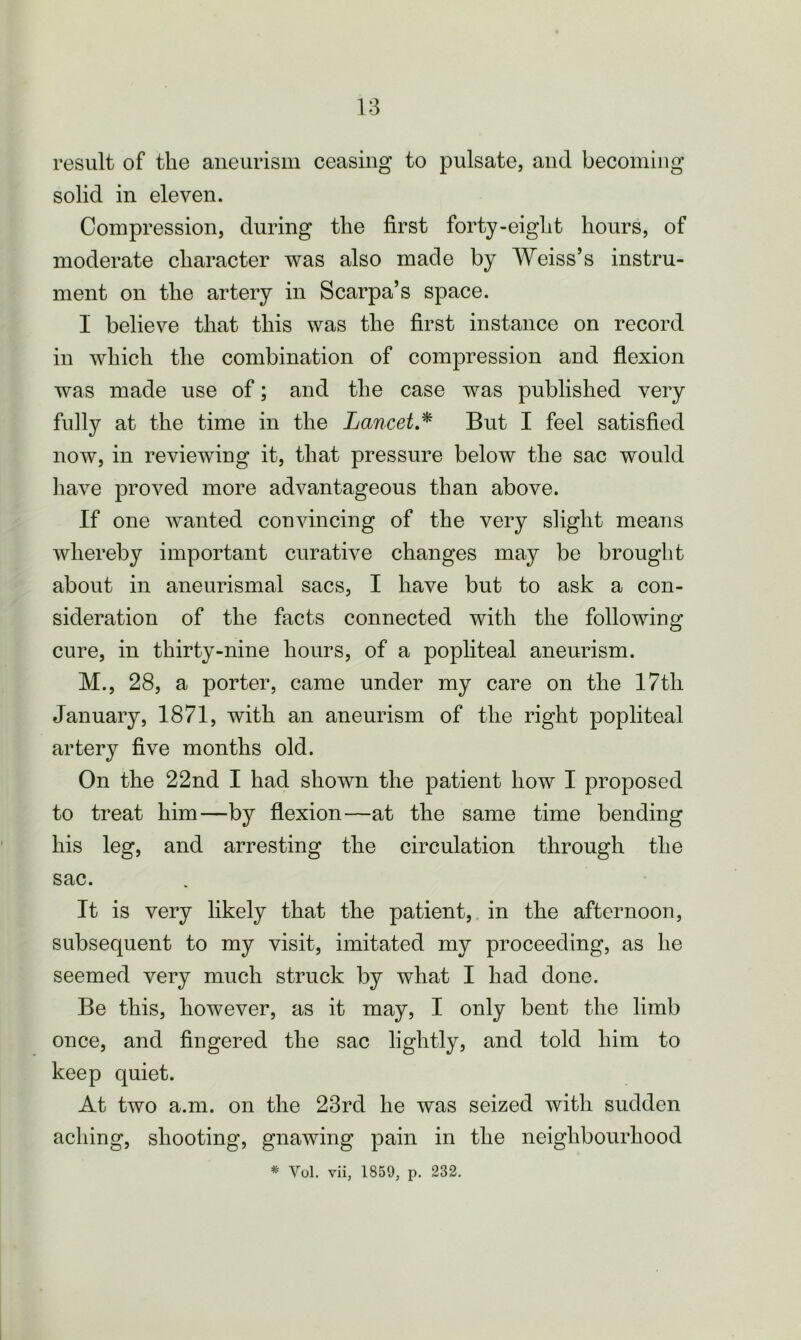 result of the aneurism ceasing to pulsate, and becoming solid in eleven. Compression, during the first forty-eight hours, of moderate character was also made by Weiss’s instru- ment on the artery in Scarpa’s space. I believe that this was the first instance on record in which the combination of compression and flexion was made use of; and the case was published very fully at the time in the Lancet * But I feel satisfied now, in reviewing it, that pressure below the sac would have proved more advantageous than above. If one wanted convincing of the very slight means whereby important curative changes may be brought about in aneurismal sacs, I have but to ask a con- sideration of the facts connected with the following cure, in thirty-nine hours, of a popliteal aneurism. M., 28, a porter, came under my care on the 17tli January, 1871, with an aneurism of the right popliteal artery five months old. On the 22nd I had shown the patient how I proposed to treat him—by flexion—at the same time bending his leg, and arresting the circulation through the sac. It is very likely that the patient, in the afternoon, subsequent to my visit, imitated my proceeding, as he seemed very much struck by what I had done. Be this, however, as it may, I only bent the limb once, and fingered the sac lightly, and told him to keep quiet. At two a.m. on the 23rd he was seized with sudden aching, shooting, gnawing pain in the neighbourhood * Vol. vii, 1859, p. 232.