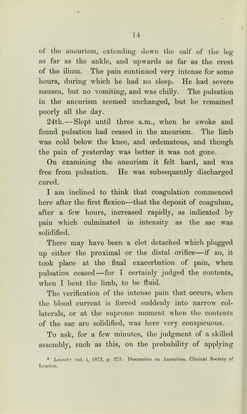 of the aneurism, extending down the calf of the leg as far as the ankle, and upwards as far as the crest of the ilium. The pain continued very intense for some hours, during which he had no sleep. He had severe nausea, hut no vomiting, and was chilly. The pulsation in the aneurism seemed unchanged, but he remained poorly all the day. 24th. — Slept until three a.m., when he awoke and found pulsation had ceased in the aneurism. The limb was cold below the knee, and cedematous, and though the pain of yesterday was better it was not gone. On examining the aneurism it felt hard, and was free from pulsation. He was subsequently discharged cured. I am inclined to think that coagulation commenced here after the first flexion—that the deposit of coagulum, after a few hours, increased rapidly, as indicated by pain which culminated in intensity as the sac was solidified. There may have been a clot detached which plugged up either the proximal or the distal orifice—if so, it took place at the final exacerbation of pain, when pulsation ceased—for I certainly judged the contents, when I bent the limb, to be fluid. The verification of the intense pain that occurs, when the blood current is forced suddenly into narrow col- laterals, or at the supreme moment when the contents of the sac are solidified, was here very conspicuous. To ask, for a few minutes, the judgment of a skilled assembly, such as this, on the probability of applying * Lancet; vol. i, 1872, p. 272: Discussion on Aneurism, Clinical Society of Loudon.