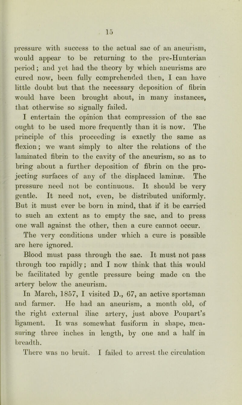 pressure with success to the actual sac of an aneurism, would appear to be returning to the pre-Hunterian period; and yet had the theory by which aneurisms are cured now, been fully comprehended then, I can have little doubt but that the necessary deposition of fibrin would have been brought about, in many instances, that otherwise so signally failed. I entertain the opinion that compression of the sac ought to be used more frequently than it is now. The principle of this proceeding is exactly the same as flexion; we want simply to alter the relations of the laminated fibrin to the cavity of the aneurism, so as to bring about a further deposition of fibrin on the pro- jecting surfaces of any of the displaced laminae. The pressure need not be continuous. It should be very gentle. It need not, even, be distributed uniformly. But it must ever be born in mind, that if it be carried to such an extent as to empty the sac, and to press one wall against the other, then a cure cannot occur. The very conditions under which a cure is possible are here ignored. Blood must pass through the sac. It must not pass through too rapidly; and I now think that this would be facilitated by gentle pressure being made on the artery below the aneurism. In March, 1857, I visited D., 67, an active sportsman and farmer. He had an aneurism, a month old, of the right external iliac artery, just above Poupart’s ligament. It was somewhat fusiform in shape, mea- suring three inches in length, by one and a half in breadth.