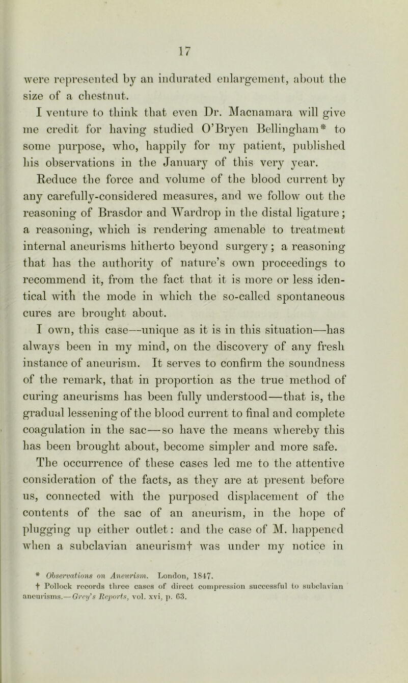 were represented by an indurated enlargement, about the size of a chestnut. I venture to think that even Dr. Macnamara will give me credit for having studied O’Bryen Bellingham* to some purpose, who, happily for my patient, published his observations in the January of this very year. Reduce the force and volume of the blood current by any carefully-considered measures, and we follow out the reasoning of Brasdor and Wardrop in the distal ligature; a reasoning, which is rendering amenable to treatment internal aneurisms hitherto beyond surgery; a reasoning that has the authority of nature’s own proceedings to recommend it, from the fact that it is more or less iden- tical with the mode in which the so-called spontaneous cures are brought about. I own, this case—unique as it is in this situation—has always been in my mind, on the discovery of any fresh instance of aneurism. It serves to confirm the soundness of the remark, that in proportion as the true method of curing aneurisms has been fully understood—that is, the gradual lessening of the blood current to final and complete coagulation in the sac—so have the means whereby this has been brought about, become simpler and more safe. The occurrence of these cases led me to the attentive consideration of the facts, as they are at present before us, connected with the purposed displacement of the contents of the sac of an aneurism, in the hope of plugging up either outlet: and the case of M. happened when a subclavian aneurismf was under my notice in * Observations on Aneurism. London, 1847. f Pollock records three cases of direct compression successful to subclavian aneurisms.— Grey’s Reports, vol. xvi, p. 03.