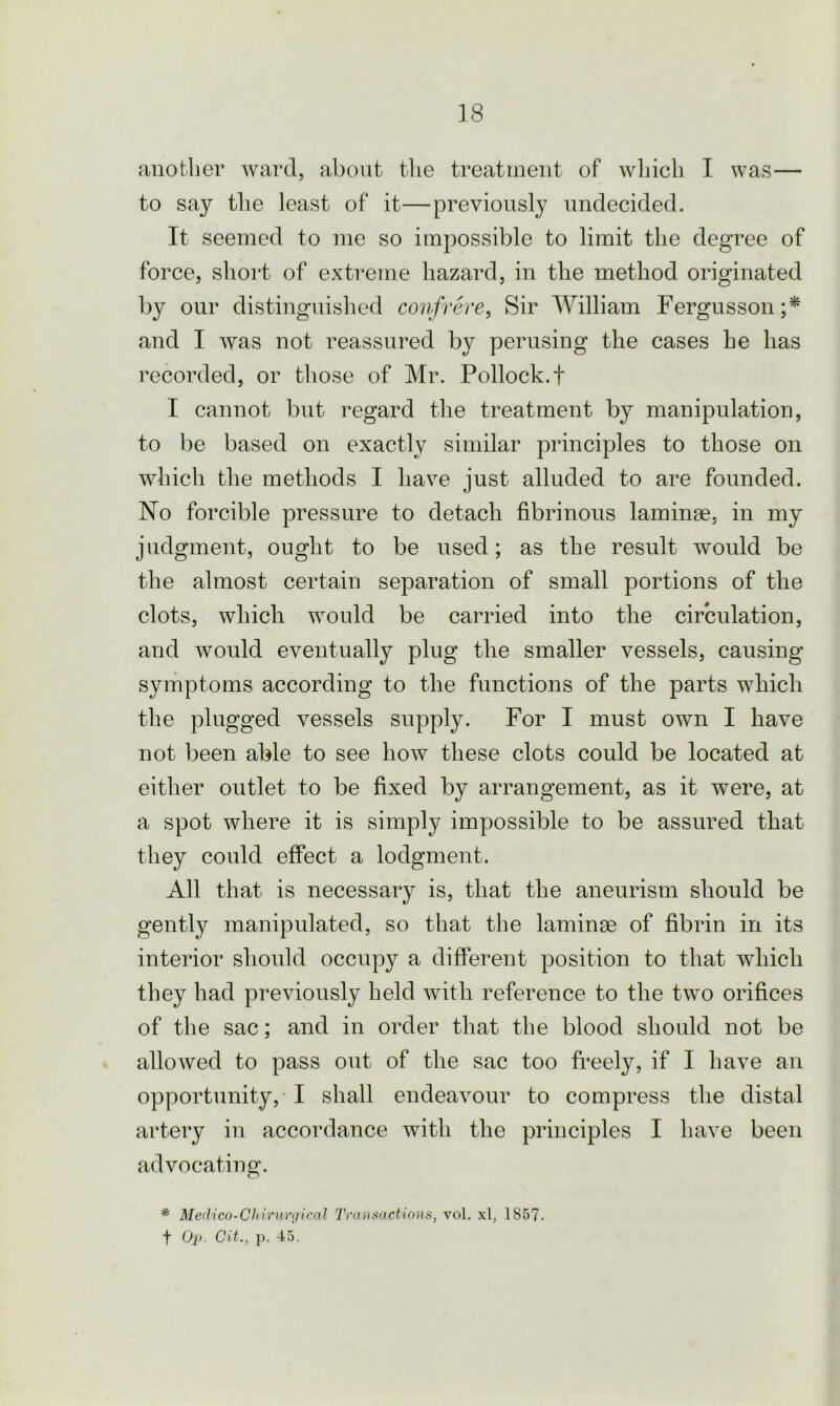 another ward, about the treatment of which I was— to say the least of it—previously undecided. It seemed to me so impossible to limit the degree of force, short of extreme hazard, in the method originated by our distinguished confrere, Sir William Fergusson;* and I was not reassured by perusing the cases he has recorded, or those of Mr. Pollock.t I cannot but regard the treatment by manipulation, to be based on exactly similar principles to those on which the methods I have just alluded to are founded. No forcible pressure to detach fibrinous laminae, in my judgment, ought to be used; as the result would be the almost certain separation of small portions of the clots, which would be carried into the circulation, and would eventually plug the smaller vessels, causing symptoms according to the functions of the parts which the plugged vessels supply. For I must own I have not been able to see how these clots could be located at either outlet to be fixed by arrangement, as it were, at a spot where it is simply impossible to be assured that they could effect a lodgment. All that is necessary is, that the aneurism should be gently manipulated, so that the laminae of fibrin in its interior should occupy a different position to that which they had previously held with reference to the two orifices of the sac; and in order that the blood should not be allowed to pass out of the sac too freely, if I have an opportunity, I shall endeavour to compress the distal artery in accordance with the principles I have been advocating. * Medico-Chirurgical Transactions, vol. xl, 1857. t Op. Cit., p. 45.