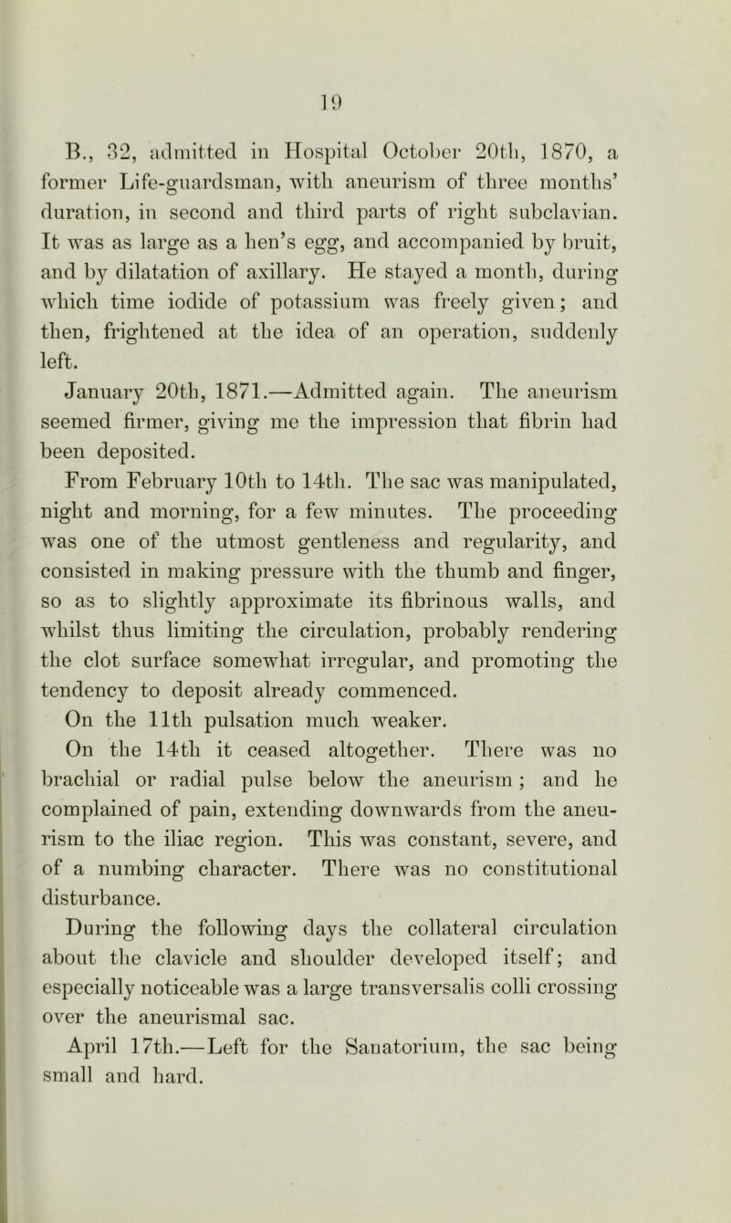 B., f>2, admitted in Hospital October 20th, 1870, a former Life-guardsman, with aneurism of three months’ duration, in second and third parts of right subclavian. It was as large as a hen’s egg, and accompanied by bruit, and by dilatation of axillary. He stayed a month, during which time iodide of potassium was freely given; and then, frightened at the idea of an operation, suddenly left. January 20th, 1871.—Admitted again. The aneurism seemed firmer, giving me the impression that fibrin had been deposited. From February 10th to 14th. The sac was manipulated, night and morning, for a few minutes. The proceeding was one of the utmost gentleness and regularity, and consisted in making pressure with the thumb and finger, so as to slightly approximate its fibrinous walls, and whilst thus limiting the circulation, probably rendering the clot surface somewhat irregular, and promoting the tendency to deposit already commenced. On the 11th pulsation much weaker. On the 14tli it ceased altogether. There was no brachial or radial pulse below the aneurism; and he complained of pain, extending downwards from the aneu- rism to the iliac region. This was constant, severe, and of a numbing character. There was no constitutional disturbance. During the following clays the collateral circulation about the clavicle and shoulder developed itself; and especially noticeable was a large transversalis colli crossing over the aneurismal sac. April 17th.—Left for the Sanatorium, the sac being small and hard.