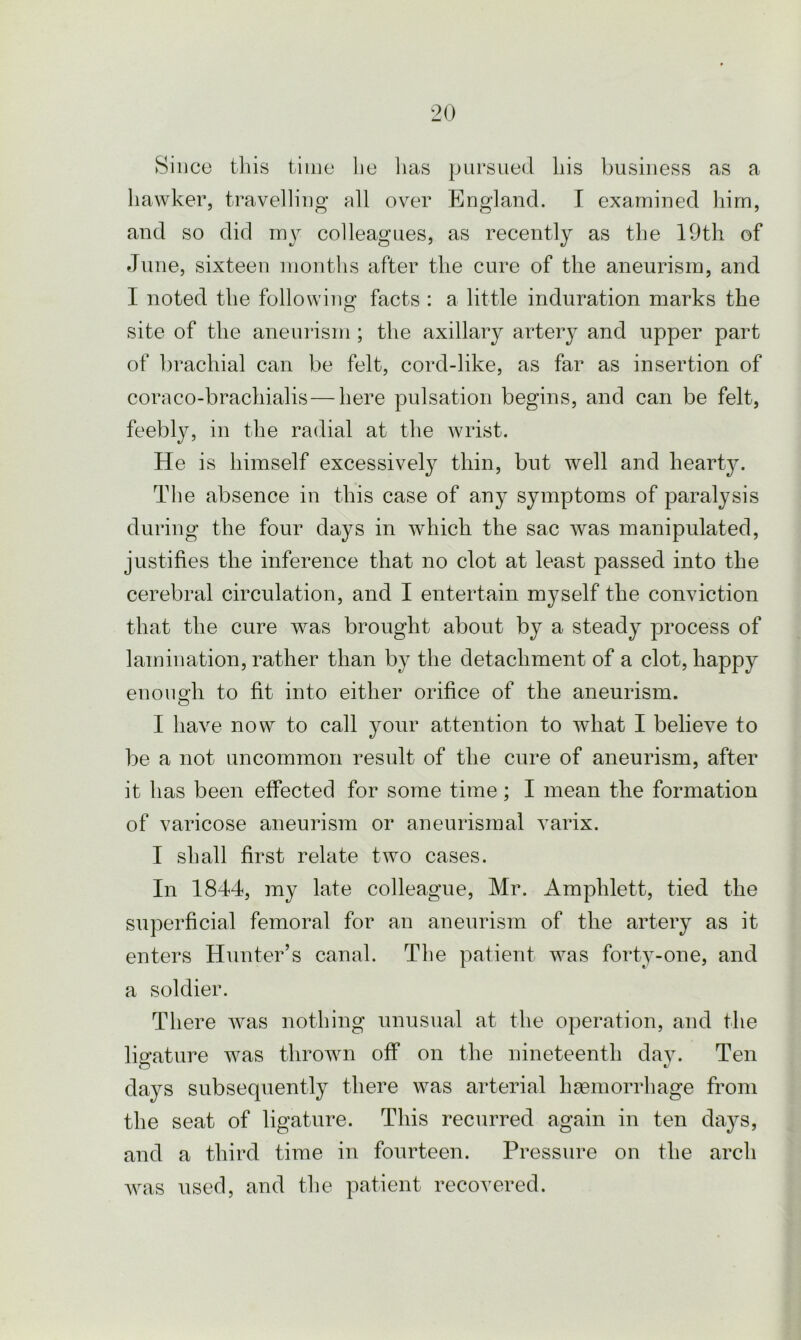 Since this time he lias pursued his business as a hawker, travelling all over England. I examined him, and so did my colleagues, as recently as the 19th of June, sixteen months after the cure of the aneurism, and I noted the following facts : a little induration marks the site of the aneurism ; the axillary artery and upper part of brachial can be felt, cord-like, as far as insertion of coraco-brachialis—here pulsation begins, and can be felt, feebly, in the radial at the wrist. He is himself excessively thin, but well and hearty. The absence in this case of any symptoms of paralysis during the four days in which the sac was manipulated, justifies the inference that no clot at least passed into the cerebral circulation, and I entertain myself the conviction that the cure was brought about by a steady process of lamination, rather than by the detachment of a clot, happy enough to fit into either orifice of the aneurism. I have now to call your attention to what I believe to be a not uncommon result of the cure of aneurism, after it has been effected for some time; I mean the formation of varicose aneurism or aneurismal varix. I shall first relate two cases. In 1844, my late colleague, Mr. Amphlett, tied the superficial femoral for an aneurism of the artery as it enters Hunter’s canal. The patient was forty-one, and a soldier. There was nothing unusual at the operation, and the ligature was thrown off on the nineteenth day. Ten o days subsequently there was arterial haemorrhage from the seat of ligature. This recurred again in ten days, and a third time in fourteen. Pressure on the arch was used, and the patient recovered.