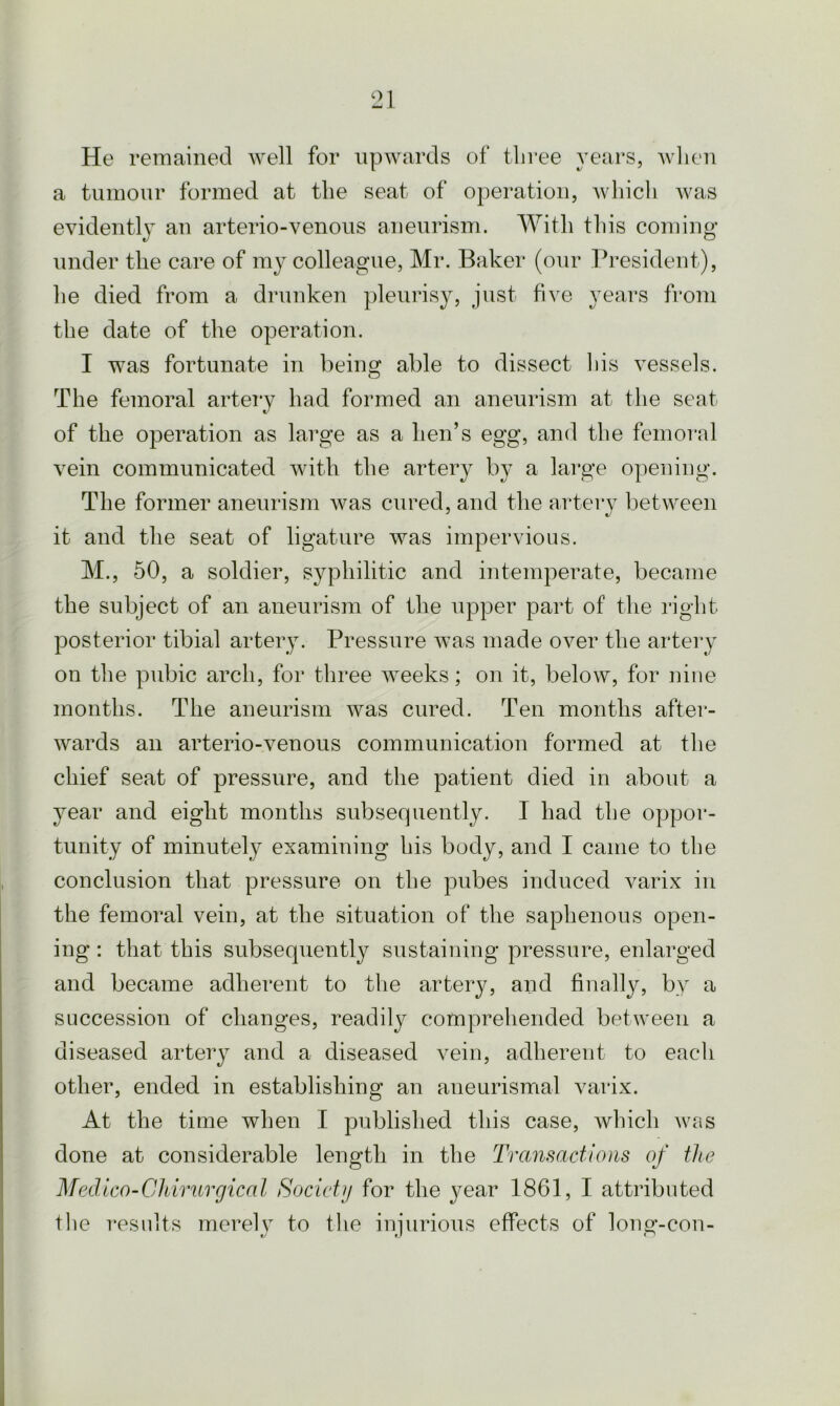 He remained well for upwards of three years, when a tumour formed at the seat of operation, which was evidently an arterio-venous aneurism. With this coming- under the care of my colleague, Mr. Baker (our President), he died from a drunken pleurisy, just five years from the date of the operation. I was fortunate in being able to dissect his vessels. The femoral artery had formed an aneurism at the seat of the operation as large as a hen’s egg, and the femoral vein communicated with the artery by a large opening. The former aneurism was cured, and the artery between it and the seat of ligature was impervious. M., 50, a soldier, syphilitic and intemperate, became the subject of an aneurism of the upper part of the right posterior tibial artery. Pressure was made over the artery on the pubic arch, for three weeks; on it, below, for nine months. The aneurism was cured. Ten months after- wards an arterio-venous communication formed at the chief seat of pressure, and the patient died in about a year and eight months subsequently. I had the oppor- tunity of minutely examining his body, and I came to the conclusion that pressure on the pubes induced varix in the femoral vein, at the situation of the saphenous open- ing : that this subsequently sustaining pressure, enlarged and became adherent to the artery, and finally, by a succession of changes, readily comprehended between a diseased artery and a diseased vein, adherent to eacli other, ended in establishing an aneurismal varix. At the time when I published this case, which was done at considerable length in the Transactions of the Medico-Chirurgical Society for the year 1861, I attributed the results merely to the injurious effects of long-con-