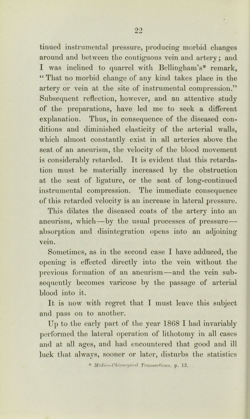 tinued instrumental pressure, producing morbid changes around and between the contiguous vein and artery; and I was inclined to quarrel with Bellingham’s* remark, “ That no morbid change of any kind takes place in the artery or vein at the site of instrumental compression.” Subsequent reflection, however, and an attentive study of the preparations, have led me to seek a different explanation. Thus, in consequence of the diseased con- ditions and diminished elasticity of the arterial walls, which almost constantly exist in all arteries above the seat of an aneurism, the velocity of the blood movement is considerably retarded. It is evident that this retarda- tion must be materially increased by the obstruction at the seat of ligature, or the seat of long-continued instrumental compression. The immediate consequence of this retarded velocity is an increase in lateral pressure. This dilates the diseased coats of the artery into an aneurism, which—by the usual processes of pressure — absorption and disintegration opens into an adjoining vein. Sometimes, as in the second case I have adduced, the opening is effected directly into the vein without the previous formation of an aneurism—and the vein sub- sequently becomes varicose by the passage of arterial blood into it. It is now with regret that I must leave this subject and pass on to another. Up to the early part of the year 1868 I had invariably performed the lateral operation of lithotomy in all cases and at all ages, and had encountered that good and ill luck that always, sooner or later, disturbs the statistics * Medicn-Chivm'riiccd Transactions, p. 12.