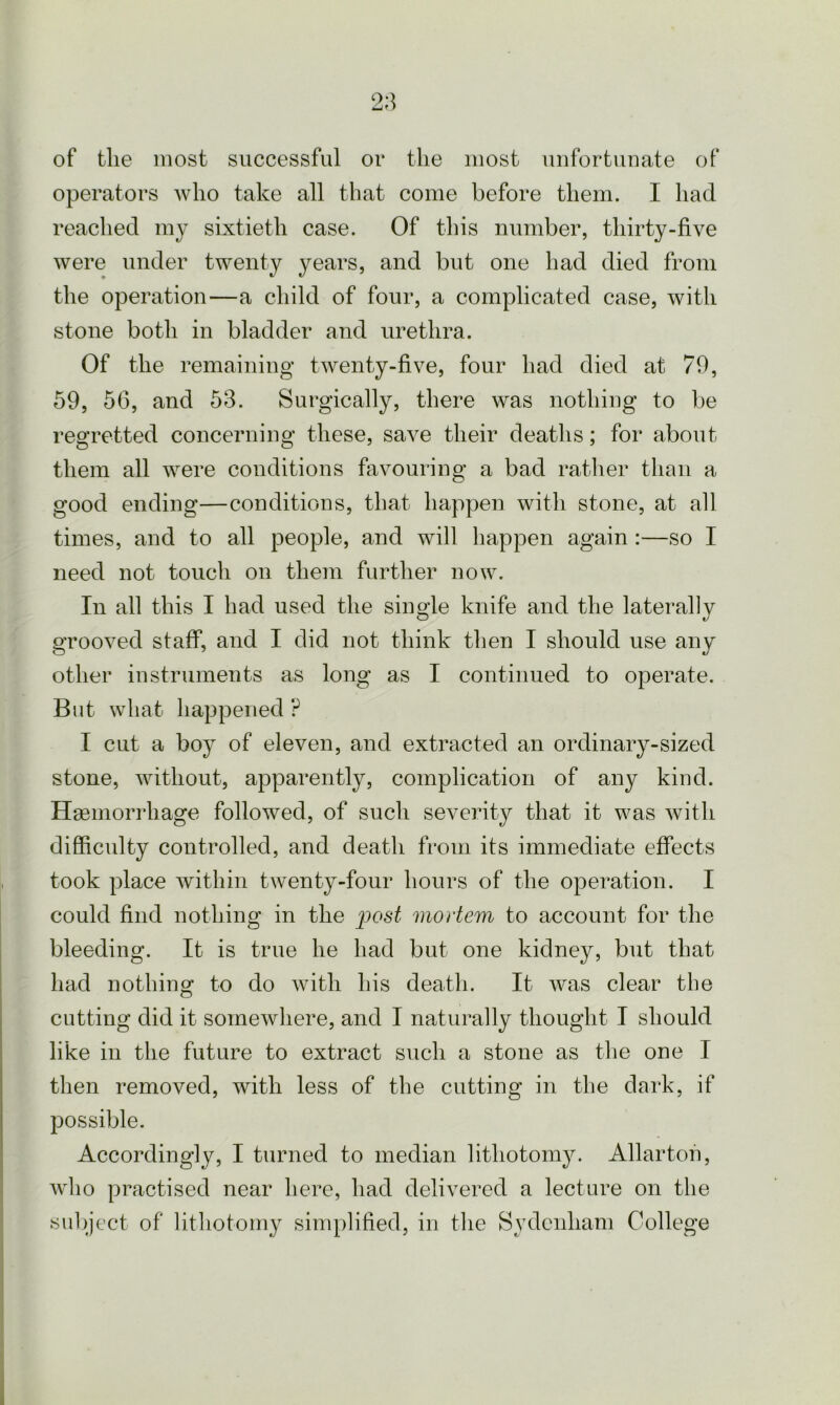 operators who take all that come before them. I had reached my sixtieth case. Of this number, thirty-five were under twenty years, and but one had died from the operation—a child of four, a complicated case, with stone both in bladder and urethra. Of the remaining twenty-five, four had died at 79, 59, 56, and 53. Surgically, there was nothing to be regretted concerning these, save their deaths; for about them all were conditions favouring a bad rather than a good ending—conditions, that happen with stone, at all times, and to all people, and will happen again :—so I need not touch on them further now. In all this I had used the single knife and the laterally grooved staff, and I did not think then I should use any other instruments as long as I continued to operate. But what happened ? I cut a boy of eleven, and extracted an ordinary-sized stone, without, apparently, complication of any kind. Haemorrhage followed, of such severity that it was with difficulty controlled, and death from its immediate effects took place within twenty-four hours of the operation. I could find nothing in the post mortem to account for the bleeding. It is true he had but one kidney, but that had nothing to do with his death. It was clear the cutting did it somewhere, and I naturally thought I should like in the future to extract such a stone as the one I then removed, with less of the cutting in the dark, if possible. Accordingly, I turned to median lithotomy. Allartoh, who practised near here, had delivered a lecture on the subject of lithotomy simplified, in the Sydenham College