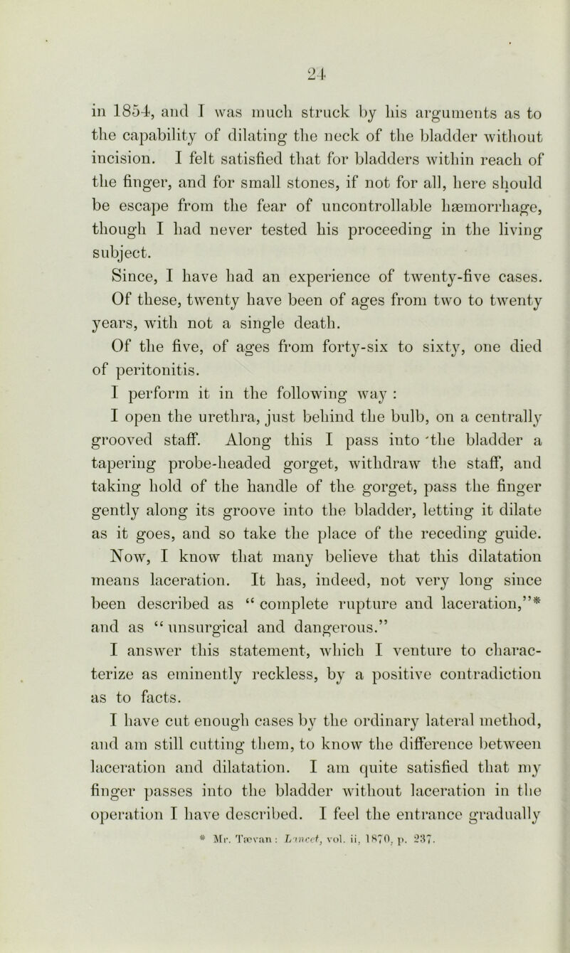 21- in 1854, and T was much struck by liis arguments as to the capability of dilating the neck of the bladder without incision. I felt satisfied that for bladders within reach of the finger, and for small stones, if not for all, here should be escape from the fear of uncontrollable haemorrhage, though I had never tested his proceeding in the living subject. Since, I have had an experience of twenty-five cases. Of these, twenty have been of ages from two to twenty years, with not a single death. Of the five, of ages from forty-six to sixty, one died of peritonitis. 1 perform it in the following way : I open the urethra, just behind the bulb, on a centrally grooved staff. Along this I pass into 'the bladder a tapering probe-headed gorget, withdraw the staff, and taking hold of the handle of the gorget, pass the finger gently along its groove into the bladder, letting it dilate as it goes, and so take the place of the receding guide. Now, I know that many believe that this dilatation means laceration. It has, indeed, not very long since been described as “ complete rupture and laceration,”* and as 66 unsurgical and dangerous.” I answer this statement, which I venture to charac- terize as eminently reckless, by a positive contradiction as to facts. I have cut enough cases bv the ordinary lateral method, and am still cutting them, to know the difference between laceration and dilatation. I am quite satisfied that my finger passes into the bladder without laceration in the operation I have described. I feel the entrance gradually * Mr. Tfovan : L xncct, vol. ii, 1S70. p. 237.