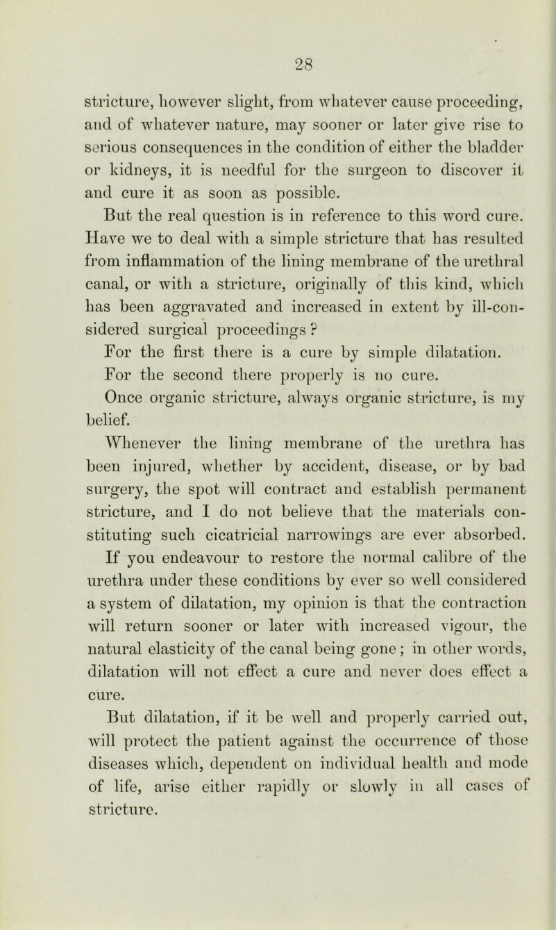 stricture, however slight, from whatever cause proceeding, and of whatever nature, may sooner or later give rise to serious consequences in the condition of either the bladder or kidneys, it is needful for the surgeon to discover it and cure it as soon as possible. But the real question is in reference to this word cure. Have we to deal with a simple stricture that has resulted from inflammation of the lining membrane of the urethral canal, or with a stricture, originally of this kind, which has been aggravated and increased in extent by ill-con- sidered surgical proceedings ? For the first there is a cure by simple dilatation. For the second there properly is no cure. Once organic stricture, always organic stricture, is my belief. Whenever the lining membrane of the urethra has been injured, whether by accident, disease, or by bad surgery, the spot will contract and establish permanent stricture, and I do not believe that the materials con- stituting such cicatricial narrowings are ever absorbed. If you endeavour to restore the normal calibre of the urethra under these conditions by ever so well considered a system of dilatation, my opinion is that the contraction will return sooner or later with increased vigour, the natural elasticity of the canal being gone ; in other words, dilatation will not effect a cure and never does effect a cure. But dilatation, if it be well and properly carried out, will protect the patient against the occurrence of those diseases which, dependent on individual health and mode of life, arise either rapidly or slowly in all cases of stricture.