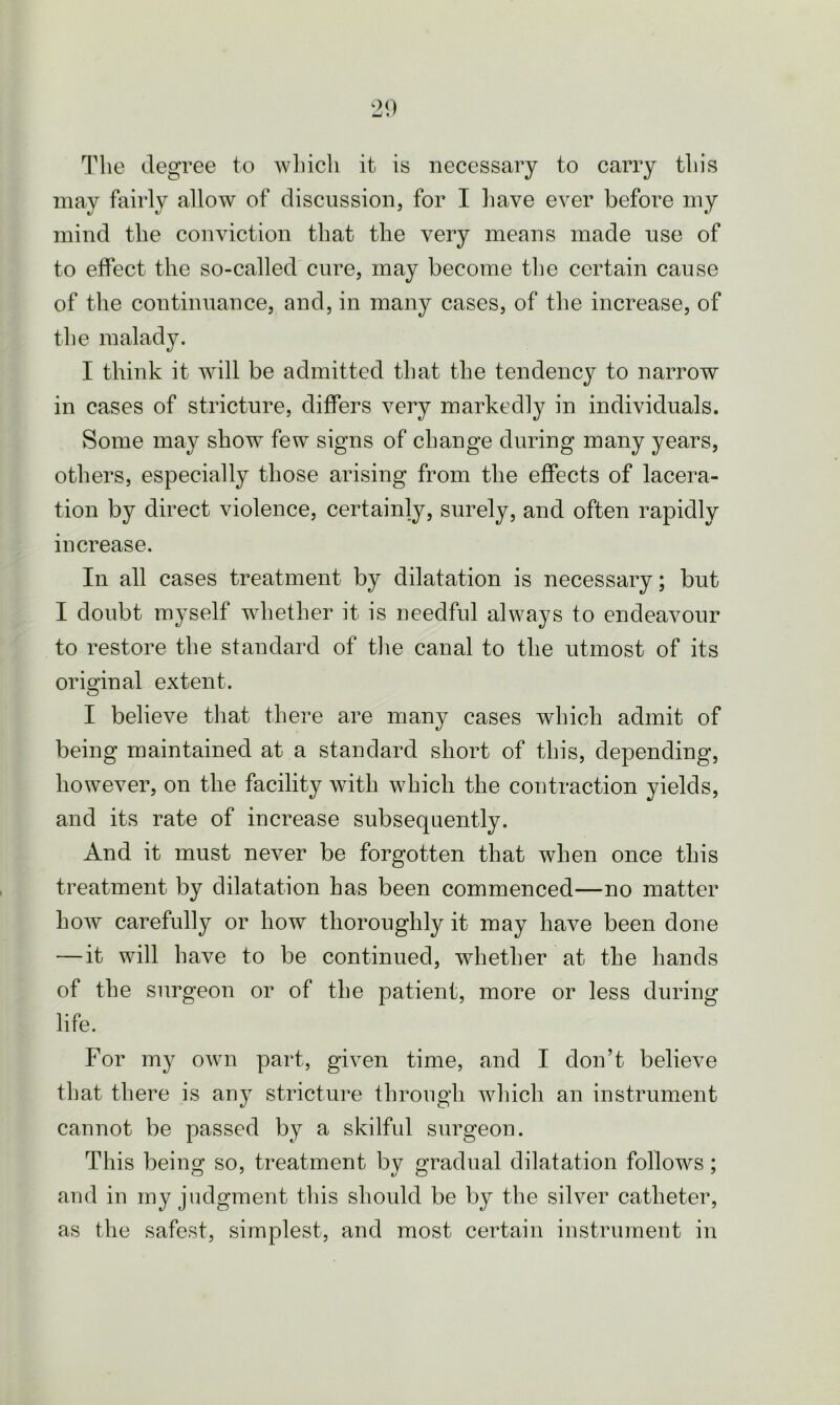 The degree to which it is necessary to carry this may fairly allow of discussion, for I have ever before my mind the conviction that the very means made use of to effect the so-called cure, may become the certain cause of the continuance, and, in many cases, of the increase, of the malady. I think it will be admitted that the tendency to narrow in cases of stricture, differs very markedly in individuals. Some may show few signs of change during many years, others, especially those arising from the effects of lacera- tion by direct violence, certainly, surely, and often rapidly increase. In all cases treatment by dilatation is necessary; but I doubt myself whether it is needful always to endeavour to restore the standard of the canal to the utmost of its original extent. I believe that there are many cases which admit of being maintained at a standard short of this, depending, however, on the facility with which the contraction yields, and its rate of increase subsequently. And it must never be forgotten that when once this treatment by dilatation has been commenced—no matter how carefully or how thoroughly it may have been done — it will have to be continued, whether at the hands of the surgeon or of the patient, more or less during life. For my own part, given time, and I don’t believe that there is any stricture through which an instrument cannot be passed by a skilful surgeon. This being so, treatment bv gradual dilatation follows; and in my judgment this should be by the silver catheter, as the safest, simplest, and most certain instrument in