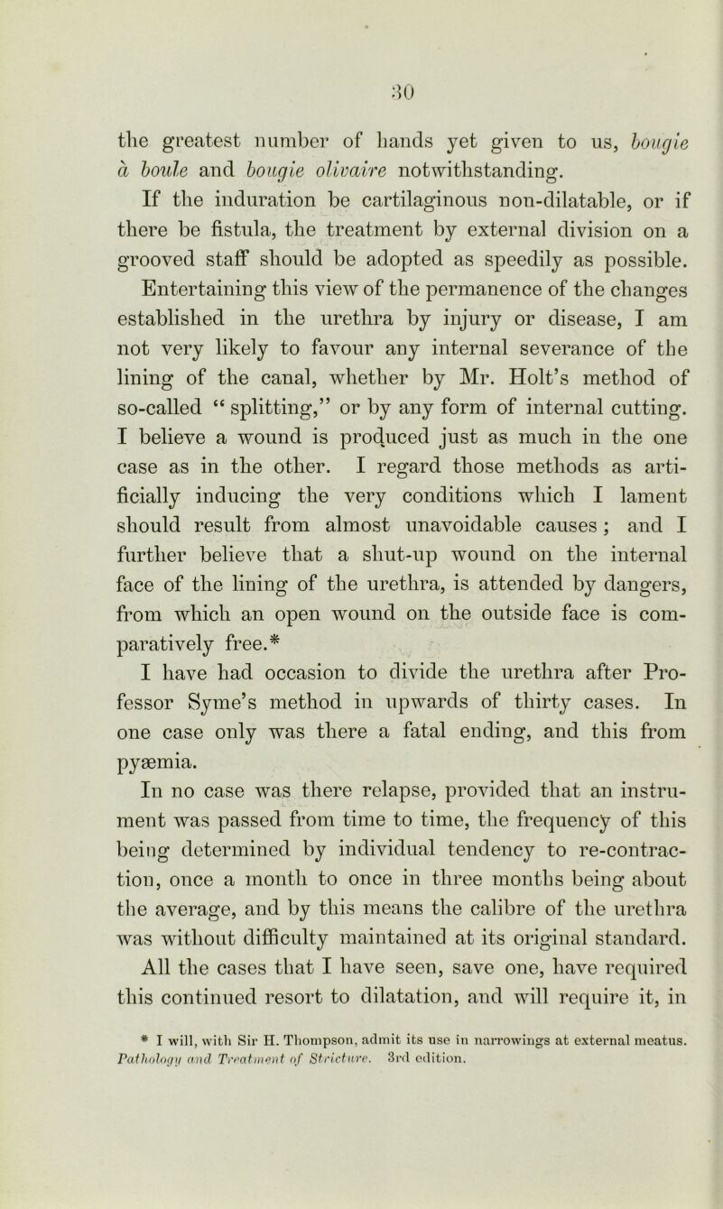 the greatest number of hands yet given to us, bougie a boule and bougie olwaire notwithstanding. If the induration be cartilaginous non-dilatable, or if there be fistula, the treatment by external division on a grooved staff should be adopted as speedily as possible. Entertaining this view of the permanence of the changes established in the urethra by injury or disease, I am not very likely to favour any internal severance of the lining of the canal, whether by Mr. Holt’s method of so-called “ splitting,” or by any form of internal cutting. I believe a wound is produced just as much in the one case as in the other. I regard those methods as arti- ficially inducing the very conditions which I lament should result from almost unavoidable causes; and I further believe that a shut-up wound on the internal face of the lining of the urethra, is attended by dangers, from which an open wound on the outside face is com- paratively free.* I have had occasion to divide the urethra after Pro- fessor Syme’s method in upwards of thirty cases. In one case only was there a fatal ending, and this from pyasmia. In no case was there relapse, provided that an instru- ment was passed from time to time, the frequency of this being determined by individual tendency to re-contrac- tion, once a month to once in three months being about the average, and by this means the calibre of the urethra was without difficulty maintained at its original standard. All the cases that I have seen, save one, have required this continued resort to dilatation, and will require it, in * I will, with Sir H. Thompson, admit its use in narrowings at external meatus. Pathology and Treatment of Stricture. 3rd edition.