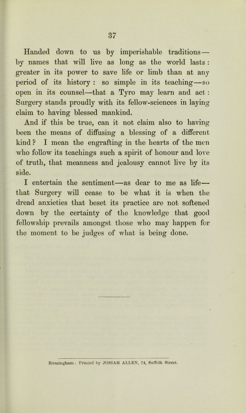 Handed down to us by imperishable traditions — by names that will live as long as the world lasts : greater in its power to save life or limb than at any period of its history : so simple in its teaching—so open in its counsel—that a Tyro may learn and act : Surgery stands proudly with its fellow-sciences in laying claim to having blessed mankind. And if this be true, can it not claim also to having been the means of diffusing a blessing of a different kind ? I mean the engrafting in the hearts of the men who follow its teachings such a spirit of honour and love of truth, that meanness and jealousy cannot live by its side. I entertain the sentiment—as dear to me as life— that Surgery will cease to be what it is when the dread anxieties that beset its practice are not softened down by the certainty of the knowledge that good fellowship prevails amongst those who may happen for the moment to be judges of what is being done. Birmingham: Printed by .TOSTAH ALLEN, 77, Suffolk Street.