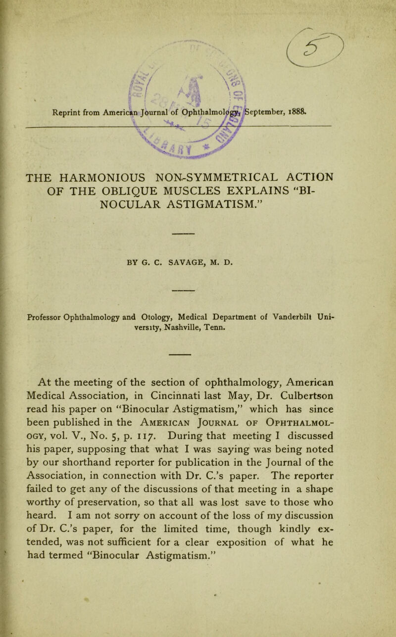 Reprint from American Journal of Ophthalmology, September, 1888. THE HARMONIOUS NON.-SYMMETRICAL ACTION OF THE OBLIQUE MUSCLES EXPLAINS “BI- NOCULAR ASTIGMATISM.” Professor Ophthalmology and Otology, Medical Department of Vanderbilt Uni- versity, Nashville, Tenn. At the meeting of the section of ophthalmology, American Medical Association, in Cincinnati last May, Dr. Culbertson read his paper on “Binocular Astigmatism,” which has since been published in the American Journal of Ophthalmol- ogy, vol. V., No. 5, p. 117. During that meeting I discussed his paper, supposing that what I was saying was being noted by our shorthand reporter for publication in the Journal of the Association, in connection with Dr. C.’s paper. The reporter failed to get any of the discussions of that meeting in a shape worthy of preservation, so that all was lost save to those who of Dr. C/s paper, for the limited time, though kindly ex- tended, was not sufficient for a clear exposition of what he had termed “Binocular Astigmatism.” BY G. C. SAVAGE, M. D.