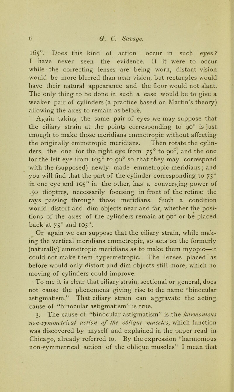 165°. Does this kind of action occur in such eyes? I have never seen the evidence. If it were to occur while the correcting lenses are being worn, distant vision would be more blurred than near vision, but rectangles would have their natural appearance and the floor would not slant. The only thing to be done in such a case would be to give a weaker pair of cylinders (a practice based on Martin’s theory) allowing the axes to remain as before. Again taking the same pair of eyes we may suppose that the ciliary strain at the pointy corresponding to 90° is just enough to make those meridians emmetropic without affecting the originally emmetropic meridians. Then rotate the cylin- ders, the one for the right eye from 750 to 90°, and the one for the left eye from 1050 to 90° so that they may correspond with the (supposed) newly made emmetropic meridians; and you will find that the part of the cylinder corresponding to 75 0 in one eye and 105° in the other, has a converging power of .50 dioptres, necessarily focusing in front of the retinae the rays passing through those meridians. Such a condition would distort and dim objects near and far, whether the posi- tions of the axes of the cylinders remain at 90° or be placed back at 750 and 105°. Or again we can suppose that the ciliary strain, while mak- ing the vertical meridians emmetropic, so acts on the formerly (naturally) emmetropic meridians as to make them myopic—it could not make them hypermetropic. The lenses placed as before would only distort and dim objects still more, which no moving of cylinders could improve. To me it is clear that ciliary strain, sectional or general, does not cause the phenomena giving rise to the name “binocular astigmatism.” That ciliary strain can aggravate the acting cause of “binocular astigmatism” is true. 3. The cause of “binocular astigmatism” is the harmonious non-symmetrical action of the oblique muscles, which function was discovered by myself and explained in the paper read in Chicago, already referred to. By the expression “harmonious non-symmetrical action of the oblique muscles” I mean that