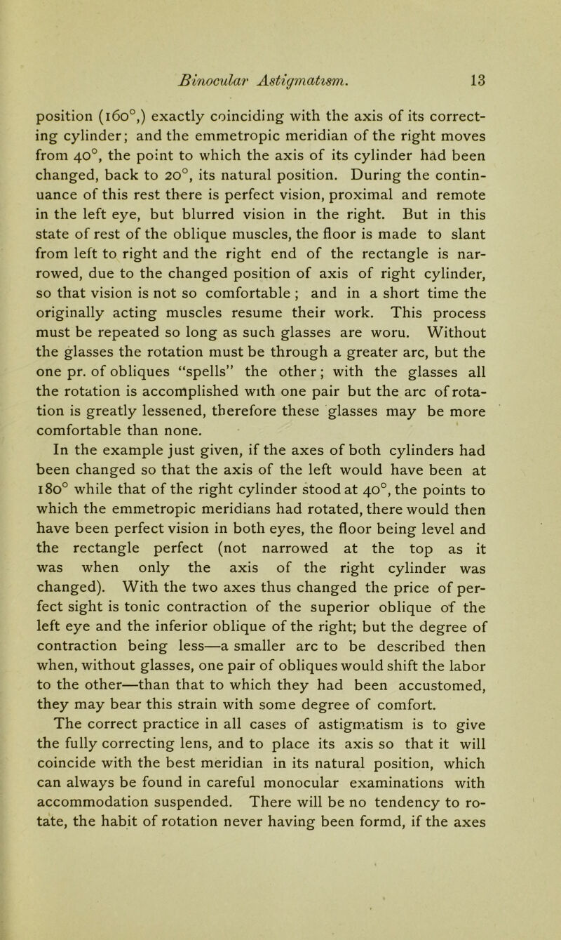 position (1600,) exactly coinciding with the axis of its correct- ing cylinder; and the emmetropic meridian of the right moves from 40°, the point to which the axis of its cylinder had been changed, back to 20°, its natural position. During the contin- uance of this rest there is perfect vision, proximal and remote in the left eye, but blurred vision in the right. But in this state of rest of the oblique muscles, the floor is made to slant from left to right and the right end of the rectangle is nar- rowed, due to the changed position of axis of right cylinder, so that vision is not so comfortable ; and in a short time the originally acting muscles resume their work. This process must be repeated so long as such glasses are woru. Without the glasses the rotation must be through a greater arc, but the one pr. of obliques “spells” the other; with the glasses all the rotation is accomplished with one pair but the arc of rota- tion is greatly lessened, therefore these glasses may be more comfortable than none. In the example just given, if the axes of both cylinders had been changed so that the axis of the left would have been at 1800 while that of the right cylinder stood at 40°, the points to which the emmetropic meridians had rotated, there would then have been perfect vision in both eyes, the floor being level and the rectangle perfect (not narrowed at the top as it was when only the axis of the right cylinder was changed). With the two axes thus changed the price of per- fect sight is tonic contraction of the superior oblique of the left eye and the inferior oblique of the right; but the degree of contraction being less—a smaller arc to be described then when, without glasses, one pair of obliques would shift the labor to the other—than that to which they had been accustomed, they may bear this strain with some degree of comfort. The correct practice in all cases of astigmatism is to give the fully correcting lens, and to place its axis so that it will coincide with the best meridian in its natural position, which can always be found in careful monocular examinations with accommodation suspended. There will be no tendency to ro- tate, the habit of rotation never having been formd, if the axes