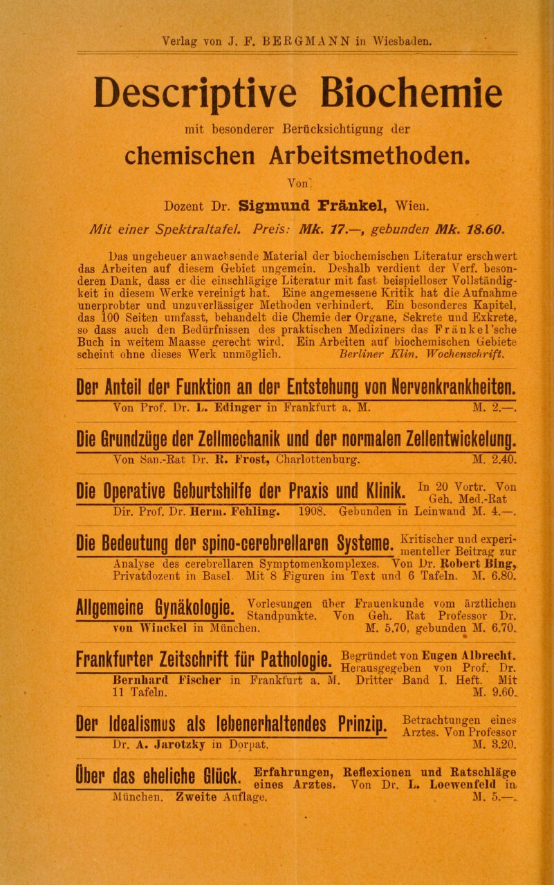 Verlag von J. F. BERGMANN in Wiesbaden. Descriptive Biochemie mit besonderer Berücksichtigung der chemischen Arbeitsmethoden. Von Dozent Dr. Sigmund Frankel, Wien. Mit einer Spektraltafel. Preis: Mk. 17.—, gebunden Mk. 18.60. Das ungeheuer anwacbsende Material der biochemischen Literatur erschwert das Arbeiten auf diesem Gebiet ungemein. Deshalb verdient der Verf. beson- deren Dank, dass er die einschlägige Literatur mit fast beispielloser Vollständig- keit in diesem Werke vereinigt hat. Eine angemessene Kritik hat die Aufnahme unerprobter und unzuverlässiger Methoden verhindert. Ein besonderes Kapitel, das 100 Seiten umfasst, behandelt die Chemie der Organe, Sekrete und Exkrete, so dass auch den Bedürfnissen des praktischen Mediziners das Fränkel’sche Buch in weitem Maasse gerecht wird. Ein Arbeiten auf biochemischen Gebiete scheint ohne dieses Werk unmöglich. Berliner Klin. Wochenschrift. Der Anteil der Funktion an der Entstehung von Nervenkrankheiten. Von Prof. Dr. L. Edinger in Frankfurt a. M. M. 2.—. Die Grundzüge der Zellmechanik und der normalen Zellentwickelung. Von San.-Rat Dr. R. Frost, Charlottenburg. M. 2.40. Die Operative Geburtshilfe der Praxis und Klinik. Dir. Prof. Dr. Herrn. Fehling. 1908. Gebunden in Leinwand M. 4.—. Die Bedeutung der spino-oerebrellaren Systeme, Beitra?™' Analyse des cerebrellaren Symptomenkomplexes. Von Dr. Robert Ring, Privatdozent in Basel. Mit 8 Figuren im Text und 6 Tafeln. M. 6.80. Allgemeine Gynäkologie. Vorlesungen über Frauenkunde vom ärztlichen Standpunkte. Von Geh. Rat Professor Dr. von Winckel in München. M. 5.70, gebunden M. 6.70. Frankfurter Zeitschrift für Pathologie. r“: Bernhard Fischer in Frankfurt a. M. Dritter Band I. Heft. Mit 11 Tafeln. M. 9.60. Der Idealismus als lebenerhaltendes Prinzip. Ähv»kgPmÄ Dr. A. Jarotzky in Dorpat. M. 3.20. Ober das eheliche Glück. Erfahrungen, Reflexionen und Ratschläge eines Arztes. Von Dr. L. Loewenfeld in München. Zweite Auflage. M. 5.