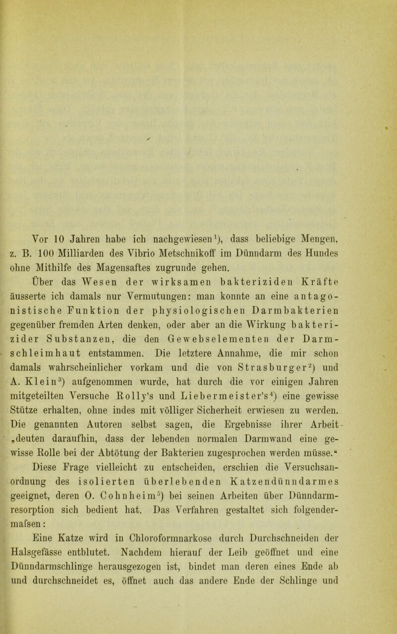 Vor 10 Jahren habe ich nachgewiesen1), dass beliebige Mengen, z. B. 100 Milliarden des Vibrio Metschnikoff im Dünndarm des Hundes ohne Mithilfe des Magensaftes zugrunde gehen. Über das Wesen der wirksamen bakteriziden Kräfte äusserte ich damals nur Vermutungen: man konnte an eine antago- nistische Funktion der physiologischen Darm hakte rien gegenüber fremden Arten denken, oder aber an die Wirkung bakteri- zider Substanzen, die den Ge w eb sei erneuten der Darm- schleimhaut entstammen. Die letztere Annahme, die mir schon damals wahrscheinlicher vorkam und die von Strasburg er2) und A. Klein3) aufgenommen wurde, hat durch die vor einigen Jahren mitgeteilten Versuche Rolly’s und Liebermeister’s4) eine gewisse Stütze erhalten, ohne indes mit völliger Sicherheit erwiesen zu werden. Die genannten Autoren selbst sagen, die Ergebnisse ihrer Arbeit - „deuten daraufhin, dass der lebenden normalen Darmwand eine ge- wisse Rolle bei der Abtötung der Bakterien zugesprochen werden müsse.“ Diese Frage vielleicht zu entscheiden, erschien die Versuchsan- ordnung des isolierten überlebenden Katzeridünndarmes geeignet, deren 0. Cohn heim5) bei seinen Arbeiten über Dünndarm- resorption sich bedient hat. Das Verfahren gestaltet sich folgender- mafsen: Eine Katze wird in Chloroformnarkose durch Durchschneiden der Halsgefässe entblutet. Nachdem hierauf der Leib geöffnet und eine Dünndarmschlin'ge herausgezogen ist, bindet man deren eines Ende ab und durchschneidet es, öffnet auch das andere Ende der Schlinge und