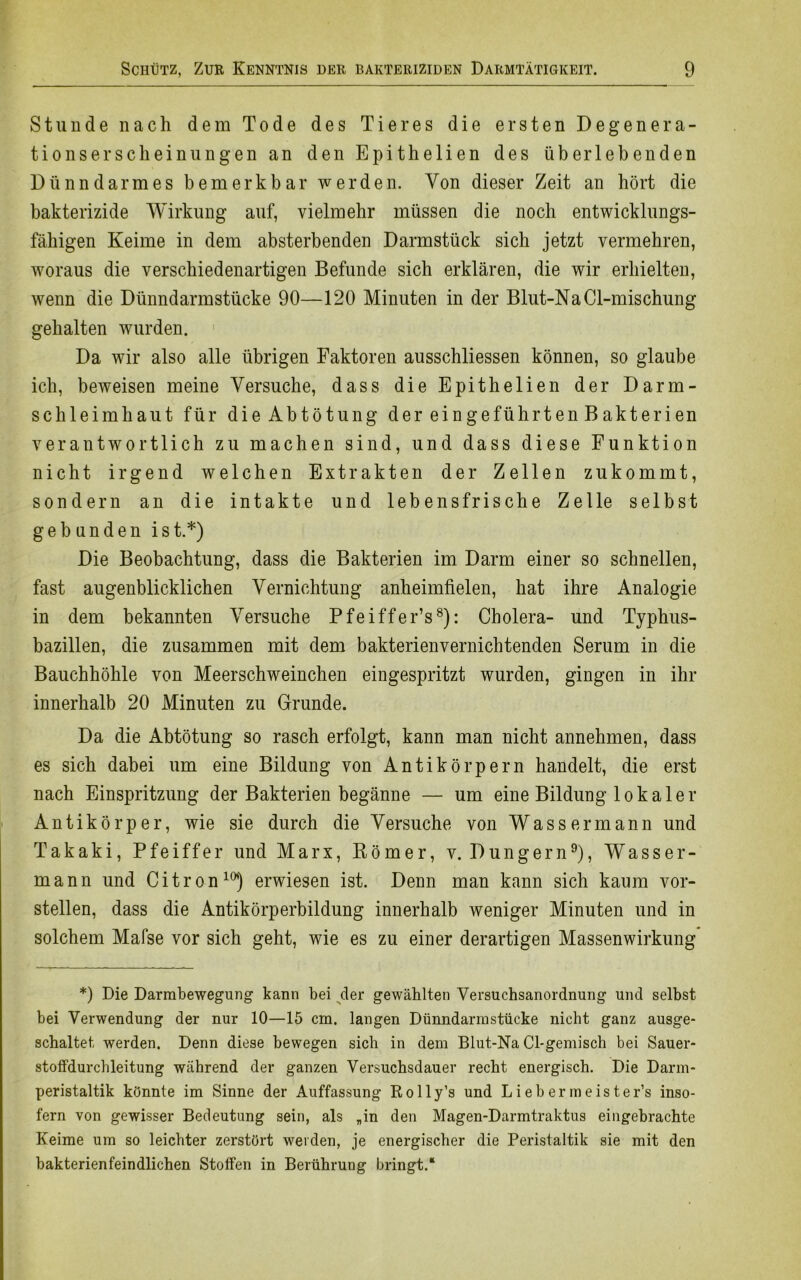Stunde nach dem Tode des Tieres die ersten Degenera- tionserscheinungen an den Epithelien des überlebenden Dünndarmes bemerkbar werden. Von dieser Zeit an hört die bakterizide Wirkung auf, vielmehr müssen die noch entwicklungs- fähigen Keime in dem absterbenden Darmstück sich jetzt vermehren, woraus die verschiedenartigen Befunde sich erklären, die wir erhielten, wenn die Dünndarmstücke 90—120 Minuten in der Blut-NaCl-mischung gehalten wurden. Da wir also alle übrigen Faktoren ausschliessen können, so glaube ich, beweisen meine Versuche, dass die Epithelien der Darm- schleimhaut für die Abtötung der ein geführt en B akteri en verantwortlich zu machen sind, und dass diese Funktion nicht irgend welchen Extrakten der Zellen zukommt, sondern an die intakte und lebensfrische Zelle selbst gebunden ist.*) Die Beobachtung, dass die Bakterien im Darm einer so schnellen, fast augenblicklichen Vernichtung anheimfielen, hat ihre Analogie in dem bekannten Versuche Pfeiffer’s8): Cholera- und Typhus- bazillen, die zusammen mit dem bakterienvernichtenden Serum in die Bauchhöhle von Meerschweinchen eingespritzt wurden, gingen in ihr innerhalb 20 Minuten zu Grunde. Da die Abtötung so rasch erfolgt, kann man nicht annehmen, dass es sich dabei um eine Bildung von Antikörpern handelt, die erst nach Einspritzung der Bakterien begänne — um eine Bildung lokaler Antikörper, wie sie durch die Versuche von Wassermann und Takaki, Pfeiffer und Marx, Römer, v. Düngern9), Wasser- mann und Citron10) erwiesen ist. Denn man kann sich kaum vor- stellen, dass die Antikörperbildung innerhalb weniger Minuten und in solchem Mafse vor sich geht, wie es zu einer derartigen Massenwirkung *) Die Darmbewegung kann bei der gewählten Versuchsanordnung und selbst bei Verwendung der nur 10—15 cm. langen Dünndarmstücke nicht ganz ausge- schaltet werden. Denn diese bewegen sich in dem Blut-Na Cl-gemisch bei Sauer- stoffdurchleitung während der ganzen Versuchsdauer recht energisch. Die Darm- peristaltik könnte im Sinne der Auffassung Rolly’s und L i e b er m e is ter’s inso- fern von gewisser Bedeutung sein, als „in den Magen-Darmtraktus eingebrachte Keime um so leichter zerstört weiden, je energischer die Peristaltik sie mit den bakterienfeindlichen Stoffen in Berührung bringt.“