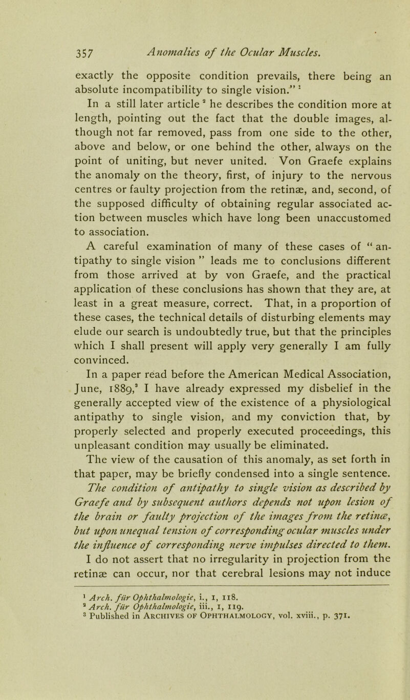 exactly the opposite condition prevails, there being an absolute incompatibility to single vision.” * In a still later article “ he describes the condition more at length, pointing out the fact that the double images, al- though not far removed, pass from one side to the other, above and below, or one behind the other, always on the point of uniting, but never united. Von Graefe explains the anomaly on the theory, first, of injury to the nervous centres or faulty projection from the retinae, and, second, of the supposed difficulty of obtaining regular associated ac- tion between muscles which have long been unaccustomed to association. A careful examination of many of these cases of “ an- tipathy to single vision ” leads me to conclusions different from those arrived at by von Graefe, and the practical application of these conclusions has shown that they are, at least in a great measure, correct. That, in a proportion of these cases, the technical details of disturbing elements may elude our search is undoubtedly true, but that the principles which I shall present will apply very generally I am fully convinced. In a paper read before the American Medical Association, June, 1889,® I have already expressed my disbelief in the generally accepted view of the existence of a physiological antipathy to single vision, and my conviction that, by properly selected and properly executed proceedings, this unpleasant condition may usually be eliminated. The view of the causation of this anomaly, as set forth in that paper, may be briefly condensed into a single sentence. The condition of antipathy to single vision as described by Graefe and by subsequent authors depends not upon lesiofi of the brain or faidty projectio7i of the images from the retincE^ but upon unequal tension of corresponding ocular mtiscles under the influence of correspondmg nerve impulses directed to them. I do not assert that no irregularity in projection from the retinae can occur, nor that cerebral lesions may not induce ' Arch, fHr Ophthalmologic, i., I, 118. Arch, fiir Ophthalmologic, iii., i, 119. 3 Published in Archives of Ophthalmology, vol. xviii., p. 371.