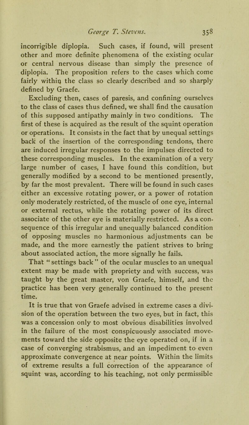 incorrigible diplopia. Such cases, if found, will present other and more definite phenomena of the existing ocular or central nervous disease than simply the presence of diplopia. The proposition refers to the cases which come fairly withiq the class so clearly described and so sharply defined by Graefe. Excluding then, cases of paresis, and confining ourselves to the class of cases thus defined, we shall find the causation of this supposed antipathy mainly in two conditions. The first of these is acquired as the result of the squint operation or operations. It consists in the fact that by unequal settings back of the insertion of the corresponding tendons, there are induced irregular responses to the impulses directed to these corresponding muscles. In the examination of a very large number of cases, I have found this condition, but generally modified by a second to be mentioned presently, by far the most prevalent. There will be found in such cases either an excessive rotating power, or a power of rotation only moderately restricted, of the muscle of one eye, internal or external rectus, while the rotating power of its direct associate of the other eye is materially restricted. As a con- sequence of this irregular and unequally balanced condition of opposing muscles no harmonious adjustments can be made, and the more earnestly the patient strives to bring about associated action, the more signally he fails. That “ settings back ” of the ocular muscles to an unequal extent may be made with propriety and with success, was taught by the great master, von Graefe, himself, and the practice has been very generally continued to the present time. It is true that von Graefe advised in extreme cases a divi- sion of the operation between the two eyes, but in fact, this was a concession only to most obvious disabilities involved in the failure of the most conspicuously associated move- ments toward the side opposite the eye operated on, if in a case of converging strabismus, and an impediment to even approximate convergence at near points. Within the limits of extreme results a full correction of the appearance of squint was, according to his teaching, not only permissible