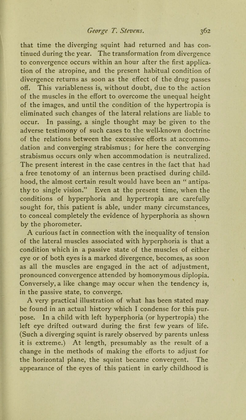 that time the diverging squint had returned and has con- tinued during the year. The transformation from divergence to convergence occurs within an hour after the first applica- tion of the atropine, and the present habitual condition of divergence returns as soon as the effect of the drug passes off. This variableness is, without doubt, due to the action of the muscles in the effort to overcome the unequal height of the images, and until the condition of the hypertropia is eliminated such changes of the lateral relations are liable to occur. In passing, a single thought may be given to the adverse testimony of such cases to, the well-known doctrine of the relations between the excessive efforts at accommo- dation and converging strabismus ; for here the converging strabismus occurs only when accommodation is neutralized. The present interest in the case centres in the fact that had a free tenotomy of an internus been practised during child- hood, the almost certain result would have been an “ antipa- thy to single vision.” Even at the present time, when the conditions of hyperphoria and hypertropia are carefully sought for, this patient is able, under many circumstances, to conceal completely the evidence of hyperphoria as shown by the phorometer. A curious fact in connection with the inequality of tension of the lateral muscles associated with hyperphoria is that a condition which in a passive state of the muscles of either eye or of both eyes is a marked divergence, becomes, as soon as all the muscles are engaged in the act of adjustment, pronounced convergence attended by homonymous diplopia. Conversely, a like change may occur when the tendency is, in the passive state, to converge. A very practical illustration of what has been stated may be found in an actual history which I condense for this pur- pose. In a child with left hyperphoria (or hypertropia) the left eye drifted outward during the first few years of life. (Such a diverging squint is rarely observed by parents unless it is extreme.) At length, presumably as the result of a change in the methods of making the efforts to adjust for the horizontal plane, the squint became convergent. The appearance of the eyes of this patient in early childhood is