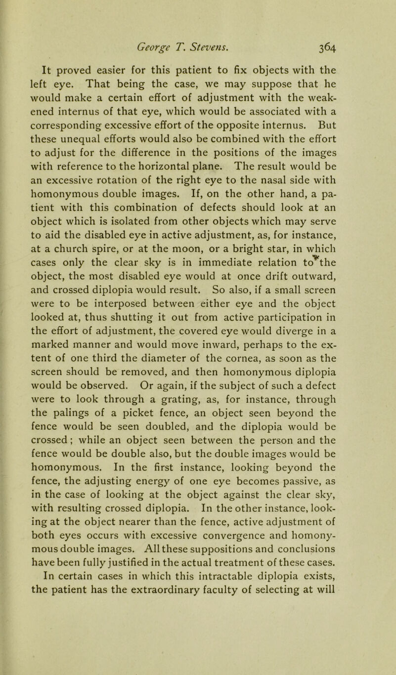 It proved easier for this patient to fix objects with the left eye. That being the case, we may suppose that he would make a certain effort of adjustment with the weak- ened internus of that eye, which would be associated with a corresponding excessive effort of the opposite internus. But these unequal efforts would also be combined with the effort to adjust for the difference in the positions of the images with reference to the horizontal plane. The result would be an excessive rotation of the right eye to the nasal side with homonymous double images. If, on the other hand, a pa- tient with this combination of defects should look at an object which is isolated from other objects which may serve to aid the disabled eye in active adjustment, as, for instance, at a church spire, or at the moon, or a bright star, in which cases only the clear sky is in immediate relation to***the object, the most disabled eye would at once drift outward, and crossed diplopia would result. So also, if a small screen were to be interposed between either eye and the object looked at, thus shutting it out from active participation in the effort of adjustment, the covered eye would diverge in a marked manner and would move inward, perhaps to the ex- tent of one third the diameter of the cornea, as soon as the screen should be removed, and then homonymous diplopia would be observed. Or again, if the subject of such a defect were to look through a grating, as, for instance, through the palings of a picket fence, an object seen beyond the fence would be seen doubled, and the diplopia would be crossed ; while an object seen between the person and the fence would be double also, but the double images would be homonymous. In the first instance, looking beyond the fence, the adjusting energy of one eye becomes passive, as in the case of looking at the object against the clear sky, with resulting crossed diplopia. In the other instance, look- ing at the object nearer than the fence, active adjustment of both eyes occurs with excessive convergence and homony- mous double images. All these suppositions and conclusions have been fully justified in the actual treatment of these cases. In certain cases in which this intractable diplopia exists, the patient has the extraordinary faculty of selecting at will