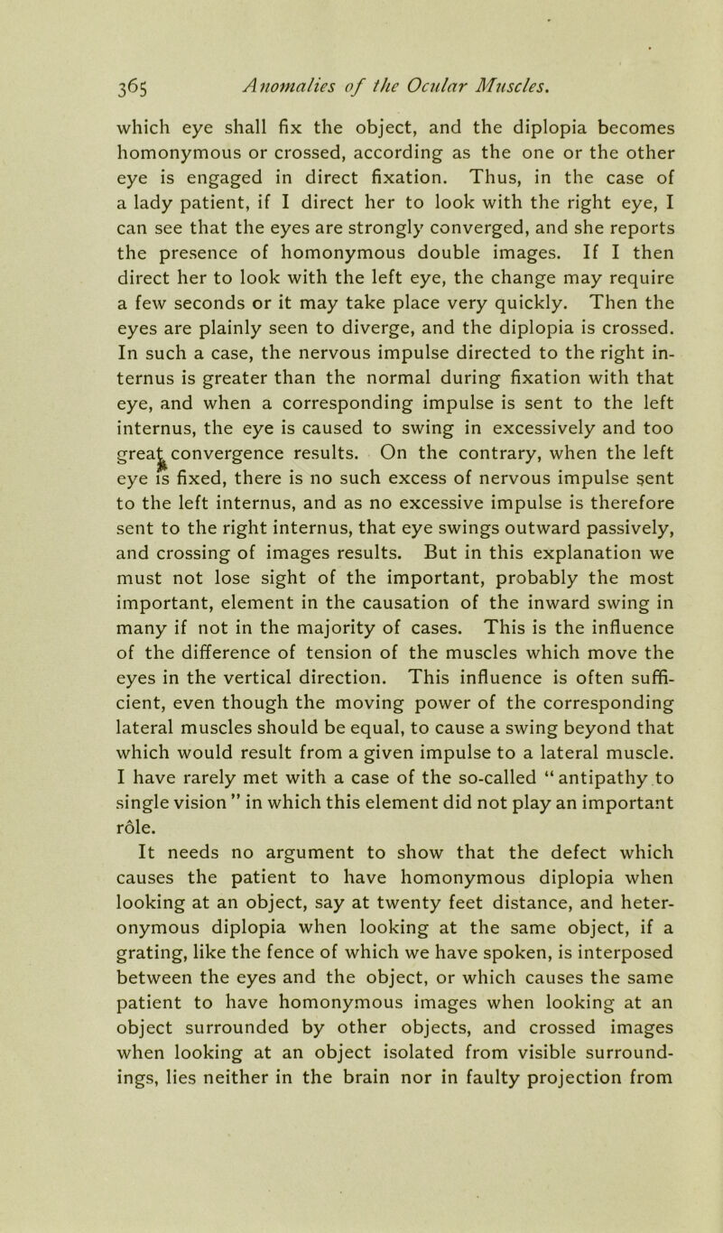 which eye shall fix the object, and the diplopia becomes homonymous or crossed, according as the one or the other eye is engaged in direct fixation. Thus, in the case of a lady patient, if I direct her to look with the right eye, I can see that the eyes are strongly converged, and she reports the presence of homonymous double images. If I then direct her to look with the left eye, the change may require a few seconds or it may take place very quickly. Then the eyes are plainly seen to diverge, and the diplopia is crossed. In such a case, the nervous impulse directed to the right in- ternus is greater than the normal during fixation with that eye, and when a corresponding impulse is sent to the left internus, the eye is caused to swing in excessively and too greaj^ convergence results. On the contrary, when the left eye is fixed, there is no such excess of nervous impulse sent to the left internus, and as no excessive impulse is therefore sent to the right internus, that eye swings outward passively, and crossing of images results. But in this explanation we must not lose sight of the important, probably the most important, element in the causation of the inward swing in many if not in the majority of cases. This is the influence of the difference of tension of the muscles which move the eyes in the vertical direction. This influence is often suffi- cient, even though the moving power of the corresponding lateral muscles should be equal, to cause a swing beyond that which would result from a given impulse to a lateral muscle. I have rarely met with a case of the so-called “antipathy to single vision ” in which this element did not play an important role. It needs no argument to show that the defect which causes the patient to have homonymous diplopia when looking at an object, say at twenty feet distance, and heter- onymous diplopia when looking at the same object, if a grating, like the fence of which we have spoken, is interposed between the eyes and the object, or which causes the same patient to have homonymous images when looking at an object surrounded by other objects, and crossed images when looking at an object isolated from visible surround- ings, lies neither in the brain nor in faulty projection from