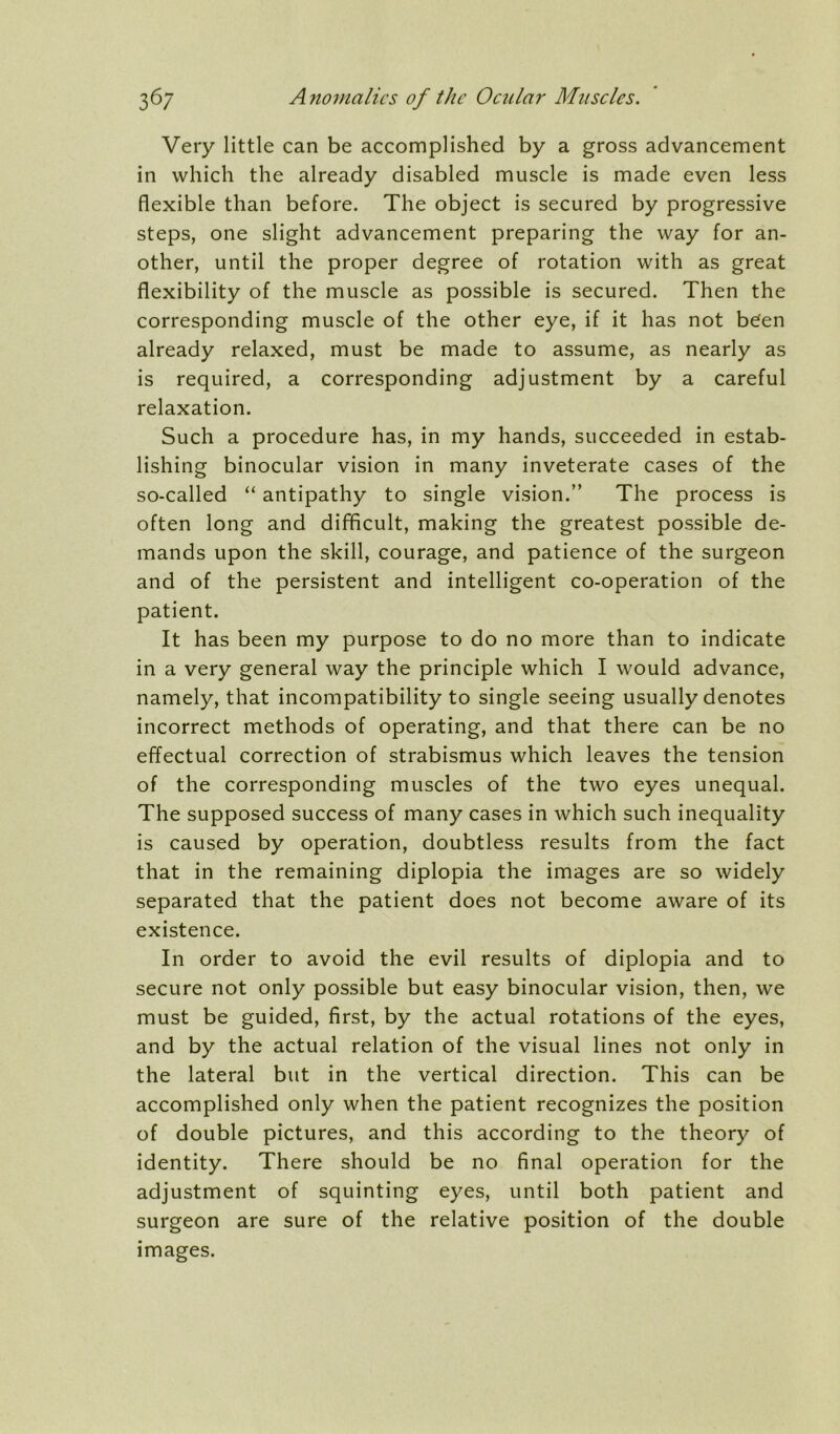 Very little can be accomplished by a gross advancement in which the already disabled muscle is made even less flexible than before. The object is secured by progressive steps, one slight advancement preparing the way for an- other, until the proper degree of rotation with as great flexibility of the muscle as possible is secured. Then the corresponding muscle of the other eye, if it has not b^en already relaxed, must be made to assume, as nearly as is required, a corresponding adjustment by a careful relaxation. Such a procedure has, in my hands, succeeded in estab- lishing binocular vision in many inveterate cases of the so-called “ antipathy to single vision.” The process is often long and difficult, making the greatest possible de- mands upon the skill, courage, and patience of the surgeon and of the persistent and intelligent co-operation of the patient. It has been my purpose to do no more than to indicate in a very general way the principle which I would advance, namely, that incompatibility to single seeing usually denotes incorrect methods of operating, and that there can be no effectual correction of strabismus which leaves the tension of the corresponding muscles of the two eyes unequal. The supposed success of many cases in which such inequality is caused by operation, doubtless results from the fact that in the remaining diplopia the images are so widely separated that the patient does not become aware of its existence. In order to avoid the evil results of diplopia and to secure not only possible but easy binocular vision, then, we must be guided, first, by the actual rotations of the eyes, and by the actual relation of the visual lines not only in the lateral but in the vertical direction. This can be accomplished only when the patient recognizes the position of double pictures, and this according to the theory of identity. There should be no final operation for the adjustment of squinting eyes, until both patient and surgeon are sure of the relative position of the double images.