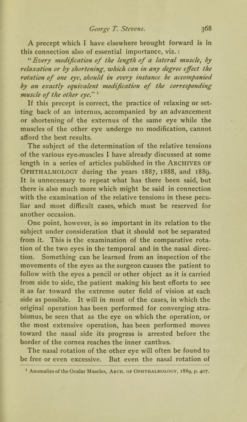 A precept which I have elsewhere brought forward is in this connection also of essential importance, viz.: Every modification of the length of a lateral muscle^ by relaxation or by shortenings which can in any degree effect the rotation of one eye^ should in every instance be accompanied by an exactly equivalent modification of the corresponding muscle of the other eyeP ‘ If this precept is correct, the practice of relaxing or set- ting back of an internus, accompanied by an advancement or shortening of the externus of the same eye while the muscles of the other eye undergo no modification, cannot afford the best results. The subject of the determination of the relative tensions of the various eye-muscles I have already discussed at some length in a series of articles published in the ARCHIVES OF Ophthalmology during the years 1887, 1888, and 1889. It is unnecessary to repeat what has there been said, but there is also much more which might be said in connection with the examination of the relative tensions in these pecu- liar and most difficult cases, which must be reserved for another occasion. One point, however, is so important in its relation to the subject under consideration that it should not be separated from it. This is the examination of the comparative rota- tion of the two eyes in the temporal and in the nasal direc- tion. Something can be learned from an inspection of the movements of the eyes as the surgeon causes the patient to follow with the eyes a pencil or other object as it is carried from side to side, the patient making his best efforts to see it as far toward the extreme outer field of vision at each side as possible. It will in most of the cases, in which the original operation has been performed for converging stra- bismus, be seen that as the eye on which the operation, or the most extensive operation, has been performed moves toward the nasal side its progress is arrested before the border of the cornea reaches the inner canthus. The nasal rotation of the other eye will often be found to be free or even excessive. But even the nasal rotation of * Anomalies of the Ocular Muscles, Arch, of Ophthalmology, 1889, p. 407.