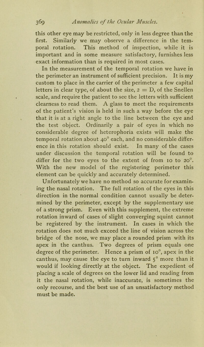 this other eye may be restricted, only in less degree than the first. Similarly we may observe a difference in the tem- poral rotation. This method of inspection, while it is important and in some measure satisfactory, furnishes less exact information than is required in most cases. In the measurement of the temporal rotation we have in the perimeter an instrument of sufficient precision. It is my custom to place in the carrier of the perimeter a few capital letters in clear type, of about the size, 2 = D, of the Snellen scale, and require the patient to see the letters with sufficient clearness to read them. A glass to meet the requirements of the patient’s vision is held in such a way before the eye that it is at a right angle to the line between the eye and the test object. Ordinarily a pair of eyes in which no considerable degree of heterophoria exists will make the temporal rotation about 40° each, and no considerable differ- ence in this rotation should exist. In many of the cases under discussion the temporal rotation will be found to differ for the two eyes to the extent of from 10 to 20°. With the new model of the registering perimeter this element can be quickly and accurately determined. Unfortunately we have no method so accurate for examin- ing the nasal rotation. The full rotation of the eyes in this direction in the normal condition cannot usually be deter- mined by the perimeter, except by the supplementary use of a strong prism. Even with this supplement, the extreme rotation inward of cases of slight converging squint cannot be registered by the instrument. In cases in which the rotation does not much exceed the line of vision across the bridge of the nose, we may place a rounded prism with its apex in the canthus. Two degrees of prism equals one degree of the perimeter. Hence a prism of 10°, apex in the canthus, may cause the eye to turn inward 5° more than it would if looking directly at the object. The expedient of placing a scale of degrees on the lower lid and reading from it the nasal rotation, while inaccurate, is sometimes the only recourse, and the best use of an unsatisfactory method must be made.