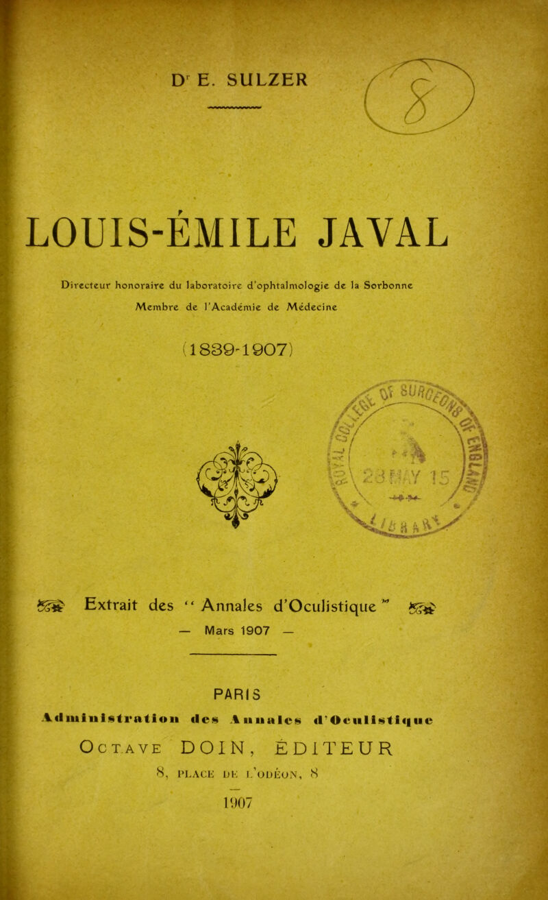 D E. SULZER LOUIS-ÉMILE JA VAL Directeur honoraire du laboratoire d’ophtalmologie de la Sorbonne Membre de l’Académie de Médecine / (1839-1907) Extrait des “Annales d'Oculistique” — Mars 1907 — PARIS A(liuiui§tratioii (les Annales «rOciilistiquc Octave DOIN, ÉDITEUR 8, PLACE DE l’odÉoN, 8 1907