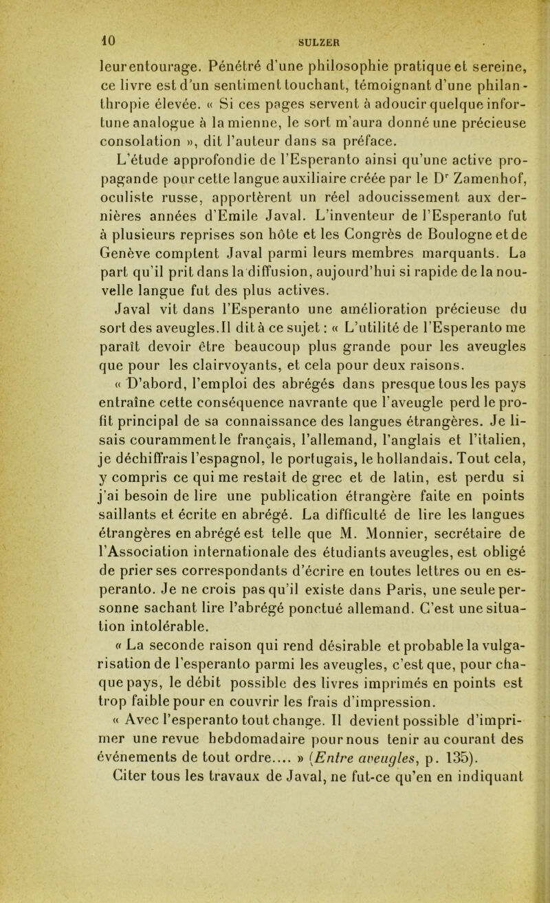 leur entourage. Pénétré d’une philosophie pratique et sereine, ce livre est d’un sentiment touchant, témoignant d’une philan - thropie élevée. « Si ces pages servent à adoucir quelque infor- tune analogue à la mienne, le sort m’aura donné une précieuse consolation », dit l’auteur dans sa préface. L’étude approfondie de l’Espéranto ainsi qu’une active pro- pagande pour cette langue auxiliaire créée par le Dr Zamenhof, oculiste russe, apportèrent un réel adoucissement aux der- nières années d’Emile Javal. L’inventeur de l’Espéranto fut à plusieurs reprises son hôte et les Congrès de Boulogne et de Genève comptent Javal parmi leurs membres marquants. La part qu’il prit dans la diffusion, aujourd’hui si rapide de la nou- velle langue fut des plus actives. Javal vit dans l’Espéranto une amélioration précieuse du sort des aveugles.il dit à ce sujet : « L’utilité de l’Espéranto me paraît devoir être beaucoup plus grande pour les aveugles que pour les clairvoyants, et cela pour deux raisons. « D’abord, l’emploi des abrégés dans presque tous les pays entraîne cette conséquence navrante que l'aveugle perd le pro- fit principal de sa connaissance des langues étrangères. Je li- sais couramment le français, l’allemand, l’anglais et l’italien, je déchiffrais l’espagnol, le portugais, le hollandais. Tout cela, y compris ce qui me restait de grec et de latin, est perdu si j’ai besoin de lire une publication étrangère faite en points saillants et écrite en abrégé. La difficulté de lire les langues étrangères en abrégé est telle que M. Monnier, secrétaire de l’Association internationale des étudiants aveugles, est obligé de prier ses correspondants d’écrire en toutes lettres ou en es- péranto. Je ne crois pas qu’il existe dans Paris, une seule per- sonne sachant lire l’abrégé ponctué allemand. C’est une situa- tion intolérable. « La seconde raison qui rend désirable et probable la vulga- risation de l’esperanto parmi les aveugles, c’est que, pour cha- que pays, le débit possible des livres imprimés en points est trop faible pour en couvrir les frais d’impression. « Avec l’esperanto tout change. 11 devient possible d’impri- mer une revue hebdomadaire pournous tenir au courant des événements de tout ordre.... » (Entre aveugles, p. 135). Citer tous les travaux de Javal, ne fut-ce qu’en en indiquant