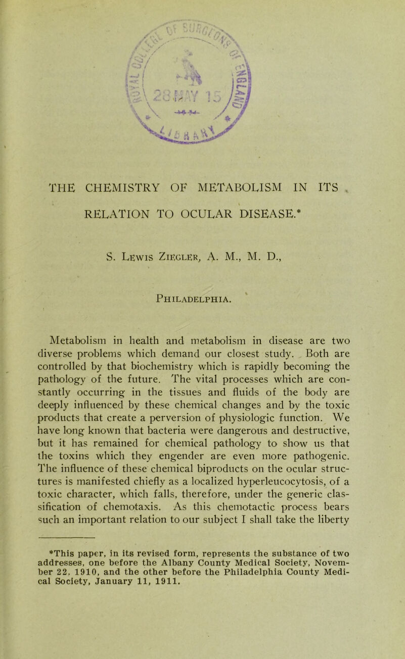 r . '-J / < r* V THE CHEMISTRY OF METABOLISM IN ITS k \ RELATION TO OCULAR DISEASE.* S. Lkwis Zie,glkr, A. M., M. D., Philadelphia. Metabolism in health and metabolism in disease are two diverse problems which demand our closest study. Both are controlled by that biochemistry which is rapidly becoming the pathology of the future. The vital processes which are con- stantly occurring in the tissues and fluids of the body are deeply influenced by these chemical changes and by the toxic products that create a perversion of physiologic function. We have long known that bacteria were dangerous and destructive, but it has remained for chemical pathology to' show us that the toxins which they engender are even more pathogenic. The influence of these chemical biproducts on the ocular struc- tures is manifested chiefly as a localized hyperleucocytosis, of a toxic character, which falls, therefore, under the generic clas- sification of chemotaxis. As this chemotactic process bears such an important relation to our subject I shall take the liberty ♦This paper, in its revised form, represents the substance of two addresses, one before the Albany County Medical Society, Novem- ber 22. 1910, and the other before the Philadelphia County Medi- cal Society, January 11, 1911.