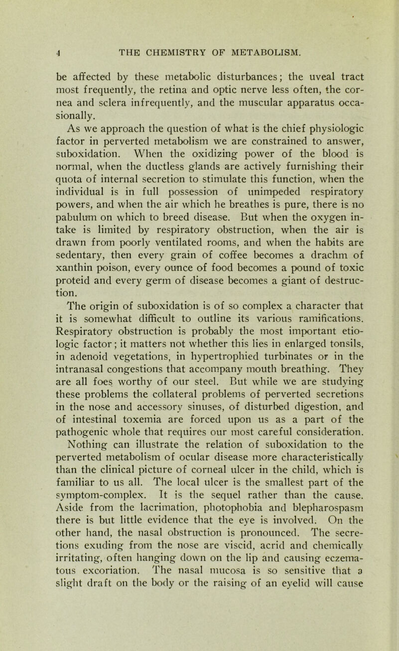 be affected by these metabolic disturbances; the uveal tract most frequently, the retina and optic nerve less often, the cor- nea and sclera infrequently, and the muscular apparatus occa- sionally. As we approach the question of what is the chief physiologic factor in perverted metabolism we are constrained to answer, suboxidation. When the oxidizing power of the blood is normal, when the ductless glands are actively furnishing their quota of internal secretion to stimulate this function, when the individual is in full possession of unimpeded respiratory powers, and when the air which he breathes is pure, there is no pabulum on which to breed disease. But when the oxygen in- take is limited by respiratory obstruction, when the air is drawn from poorly ventilated rooms, and when the habits are sedentary, then every grain of coffee becomes a drachm of xanthin poison, every ounce of food becomes a pound of toxic proteid and every germ of disease becomes a giant of destruc- tion. The origin of suboxidation is of so complex a character that it is somewhat difficult to outline its various ramifications. Respiratory obstruction is probably the most important etio- logic factor; it matters not whether this lies in enlarged tonsils, in adenoid vegetations, in hypertrophied turbinates or in the intranasal congestions that accompany mouth breathing. They are all foes worthy of our steel. But while we are studying these problems the collateral problems of perverted secretions in the nose and accessory sinuses, of disturbed digestion, and of intestinal toxemia are forced upon us as a part of the pathogenic whole that requires our most careful consideration. Nothing can illustrate the relation of suboxidation to the perverted metabolism of ocular disease more characteristically than the clinical picture of corneal ulcer in the child, which is familiar to us all. The local ulcer is the smallest part of the symptom-complex. It is the sequel rather than the cause. Aside from the lacrimation, photophobia and blepharospasm there is but little evidence that the eye is involved. On the other hand, the nasal obstruction is pronounced. The secre- tions exuding from the nose are viscid, acrid and chemically irritating, often hanging down on the lip and causing eczema- tous excoriation. The nasal mucosa is so sensitive that 3 slight draft on the body or the raising of an eyelid will cause