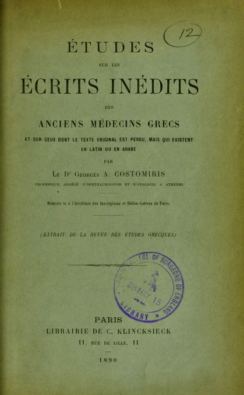 ^ ETUDES SUR LUS ÉCRITS INÉDITS DES ANCIENS MÉDECINS GRECS ET SUR CEUX DONT LE TEXTE ORIGINAL EST PERDU, MAIS QUI EXISTENT EN LATIN OU EN ARABE PAR Le Georges A. GOSTOMIRIS PROFESSEUR AGRÉOÉ d’oPHTHALMOLOGIE ET d’oTOLOGIE A ATHÈNES Mémoire lu à l’Académie des Inscriptions et Belles-Lettres de Paris. (EXTRAIT DE LA REVUE DES ÉTUDES GRECQUES/ LIBRAIRIE DE G. KLINGKSIECIv 11, RUE DE LILLE, 11 1890 /