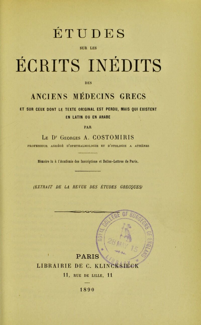 SUR LES ÉCRITS INÉDITS DES ANCIENS MÉDECINS GRECS ET SUR CEUX DONT LE TEXTE ORIGINAL EST PERDU, WIAIS QUI EXISTENT EN LATIN OU EN ARABE PAR Le Georges A. GOSTOMIRIS PROFESSEUR AGRÉGÉ d’oPHTHALMOLOGIE ET d’oTOLOGIE A ATHÈNES Mémoire lu à l’Académie des Inscriptions et Belles-Lettres de Paris. (EXTRAIT DE LA REVUE DES ÉTUDES GRECQUESJ 11, RUE DE LILLE, 11 1890